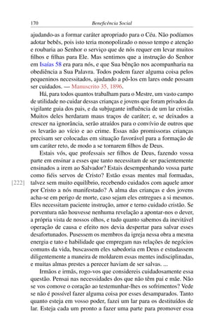 170 Beneficência Social
ajudando-as a formar caráter apropriado para o Céu. Não podíamos
adotar bebês, pois isto teria monopolizado o nosso tempo e atenção
e roubaria ao Senhor o serviço que de nós requer em levar muitos
filhos e filhas para Ele. Mas sentimos que a instrução do Senhor
em Isaías 58 era para nós, e que Sua bênção nos acompanharia na
obediência a Sua Palavra. Todos podem fazer alguma coisa pelos
pequeninos necessitados, ajudando a pô-los em lares onde possam
ser cuidados. — Manuscrito 35, 1896.
Há, para todos quantos trabalham para o Mestre, um vasto campo
de utilidade no cuidar dessas crianças e jovens que foram privados da
vigilante guia dos pais, e da subjugante influência de um lar cristão.
Muitos deles herdaram maus traços de caráter; e, se deixados a
crescer na ignorância, serão atraídos para o convívio de outros que
os levarão ao vício e ao crime. Essas não promissoras crianças
precisam ser colocadas em situação favorável para a formação de
um caráter reto, de modo a se tornarem filhos de Deus.
Estais vós, que professais ser filhos de Deus, fazendo vossa
parte em ensinar a esses que tanto necessitam de ser pacientemente
ensinados a irem ao Salvador? Estais desempenhando vossa parte
como fiéis servos de Cristo? Estão essas mentes mal formadas,
talvez sem muito equilíbrio, recebendo cuidados com aquele amor[222]
por Cristo a nós manifestado? A alma das crianças e dos jovens
acha-se em perigo de morte, caso sejam eles entregues a si mesmos.
Eles necessitam paciente instrução, amor e terno cuidado cristão. Se
porventura não houvesse nenhuma revelação a apontar-nos o dever,
a própria vista de nossos olhos, e tudo quanto sabemos da inevitável
operação de causa e efeito nos devia despertar para salvar esses
desafortunados. Pusessem os membros da igreja nessa obra a mesma
energia e tato e habilidade que empregam nas relações de negócios
comuns da vida, buscassem eles sabedoria em Deus e estudassem
diligentemente a maneira de moldarem essas mentes indisciplinadas,
e muitas almas prestes a perecer haviam de ser salvas. ...
Irmãos e irmãs, rogo-vos que considereis cuidadosamente essa
questão. Pensai nas necessidades dos que não têm pai e mãe. Não
se vos comove o coração ao testemunhar-lhes os sofrimentos? Vede
se não é possível fazer alguma coisa por esses desamparados. Tanto
quanto esteja em vosso poder, fazei um lar para os destituídos de
lar. Esteja cada um pronto a fazer uma parte para promover essa
 