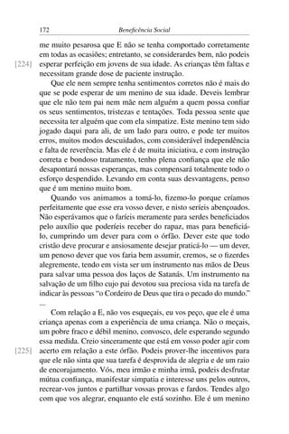 172 Beneficência Social
me muito pesarosa que E não se tenha comportado corretamente
em todas as ocasiões; entretanto, se considerardes bem, não podeis
esperar perfeição em jovens de sua idade. As crianças têm faltas e[224]
necessitam grande dose de paciente instrução.
Que ele nem sempre tenha sentimentos corretos não é mais do
que se pode esperar de um menino de sua idade. Deveis lembrar
que ele não tem pai nem mãe nem alguém a quem possa confiar
os seus sentimentos, tristezas e tentações. Toda pessoa sente que
necessita ter alguém que com ela simpatize. Este menino tem sido
jogado daqui para ali, de um lado para outro, e pode ter muitos
erros, muitos modos descuidados, com considerável independência
e falta de reverência. Mas ele é de muita iniciativa, e com instrução
correta e bondoso tratamento, tenho plena confiança que ele não
desapontará nossas esperanças, mas compensará totalmente todo o
esforço despendido. Levando em conta suas desvantagens, penso
que é um menino muito bom.
Quando vos animamos a tomá-lo, fizemo-lo porque críamos
perfeitamente que esse era vosso dever, e nisto seríeis abençoados.
Não esperávamos que o faríeis meramente para serdes beneficiados
pelo auxílio que poderíeis receber do rapaz, mas para beneficiá-
lo, cumprindo um dever para com o órfão. Dever este que todo
cristão deve procurar e ansiosamente desejar praticá-lo — um dever,
um penoso dever que vos faria bem assumir, cremos, se o fizerdes
alegremente, tendo em vista ser um instrumento nas mãos de Deus
para salvar uma pessoa dos laços de Satanás. Um instrumento na
salvação de um filho cujo pai devotou sua preciosa vida na tarefa de
indicar às pessoas “o Cordeiro de Deus que tira o pecado do mundo.”
...
Com relação a E, não vos esqueçais, eu vos peço, que ele é uma
criança apenas com a experiência de uma criança. Não o meçais,
um pobre fraco e débil menino, convosco, dele esperando segundo
essa medida. Creio sinceramente que está em vosso poder agir com
acerto em relação a este órfão. Podeis prover-lhe incentivos para[225]
que ele não sinta que sua tarefa é desprovida de alegria e de um raio
de encorajamento. Vós, meu irmão e minha irmã, podeis desfrutar
mútua confiança, manifestar simpatia e interesse uns pelos outros,
recrear-vos juntos e partilhar vossas provas e fardos. Tendes algo
com que vos alegrar, enquanto ele está sozinho. Ele é um menino
 