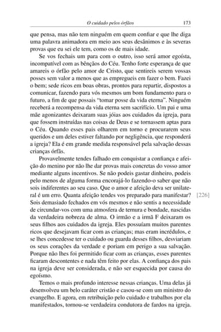 O cuidado pelos órfãos 173
que pensa, mas não tem ninguém em quem confiar e que lhe diga
uma palavra animadora em meio aos seus desânimos e às severas
provas que eu sei ele tem, como os de mais idade.
Se vos fechais um para com o outro, isso será amor egoísta,
incompatível com as bênçãos do Céu. Tenho forte esperança de que
amareis o órfão pelo amor de Cristo, que sentireis serem vossas
posses sem valor a menos que as empregueis em fazer o bem. Fazei
o bem; sede ricos em boas obras, prontos para repartir, dispostos a
comunicar, fazendo para vós mesmos um bom fundamento para o
futuro, a fim de que possais “tomar posse da vida eterna”. Ninguém
receberá a recompensa da vida eterna sem sacrifício. Um pai e uma
mãe agonizantes deixaram suas jóias aos cuidados da igreja, para
que fossem instruídas nas coisas de Deus e se tornassem aptas para
o Céu. Quando esses pais olharem em torno e procurarem seus
queridos e um deles estiver faltando por negligência, que responderá
a igreja? Ela é em grande medida responsável pela salvação dessas
crianças órfãs.
Provavelmente tendes falhado em conquistar a confiança e afei-
ção do menino por não lhe dar provas mais concretas do vosso amor
mediante alguns incentivos. Se não podeis gastar dinheiro, podeis
pelo menos de alguma forma encorajá-lo fazendo-o saber que não
sois indiferentes ao seu caso. Que o amor e afeição deva ser unilate-
ral é um erro. Quanta afeição tendes vos preparado para manifestar? [226]
Sois demasiado fechados em vós mesmos e não sentis a necessidade
de circundar-vos com uma atmosfera de ternura e bondade, nascidas
da verdadeira nobreza de alma. O irmão e a irmã F deixaram os
seus filhos aos cuidados da igreja. Eles possuíam muitos parentes
ricos que desejavam ficar com as crianças; mas eram incrédulos, e
se lhes concedesse ter o cuidado ou guarda desses filhos, desviariam
os seus corações da verdade e poriam em perigo a sua salvação.
Porque não lhes foi permitido ficar com as crianças, esses parentes
ficaram descontentes e nada têm feito por elas. A confiança dos pais
na igreja deve ser considerada, e não ser esquecida por causa do
egoísmo.
Temos o mais profundo interesse nessas crianças. Uma delas já
desenvolveu um belo caráter cristão e casou-se com um ministro do
evangelho. E agora, em retribuição pelo cuidado e trabalhos por ela
manifestados, tornou-se verdadeira condutora de fardos na igreja.
 