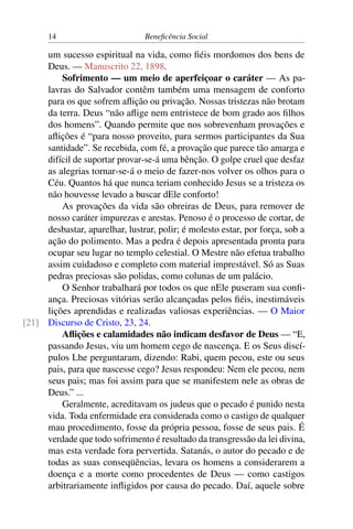 14 Beneficência Social
um sucesso espiritual na vida, como fiéis mordomos dos bens de
Deus. — Manuscrito 22, 1898.
Sofrimento — um meio de aperfeiçoar o caráter — As pa-
lavras do Salvador contêm também uma mensagem de conforto
para os que sofrem aflição ou privação. Nossas tristezas não brotam
da terra. Deus “não aflige nem entristece de bom grado aos filhos
dos homens”. Quando permite que nos sobrevenham provações e
aflições é “para nosso proveito, para sermos participantes da Sua
santidade”. Se recebida, com fé, a provação que parece tão amarga e
difícil de suportar provar-se-á uma bênção. O golpe cruel que desfaz
as alegrias tornar-se-á o meio de fazer-nos volver os olhos para o
Céu. Quantos há que nunca teriam conhecido Jesus se a tristeza os
não houvesse levado a buscar dEle conforto!
As provações da vida são obreiras de Deus, para remover de
nosso caráter impurezas e arestas. Penoso é o processo de cortar, de
desbastar, aparelhar, lustrar, polir; é molesto estar, por força, sob a
ação do polimento. Mas a pedra é depois apresentada pronta para
ocupar seu lugar no templo celestial. O Mestre não efetua trabalho
assim cuidadoso e completo com material imprestável. Só as Suas
pedras preciosas são polidas, como colunas de um palácio.
O Senhor trabalhará por todos os que nEle puseram sua confi-
ança. Preciosas vitórias serão alcançadas pelos fiéis, inestimáveis
lições aprendidas e realizadas valiosas experiências. — O Maior
Discurso de Cristo, 23, 24.[21]
Aflições e calamidades não indicam desfavor de Deus — “E,
passando Jesus, viu um homem cego de nascença. E os Seus discí-
pulos Lhe perguntaram, dizendo: Rabi, quem pecou, este ou seus
pais, para que nascesse cego? Jesus respondeu: Nem ele pecou, nem
seus pais; mas foi assim para que se manifestem nele as obras de
Deus.” ...
Geralmente, acreditavam os judeus que o pecado é punido nesta
vida. Toda enfermidade era considerada como o castigo de qualquer
mau procedimento, fosse da própria pessoa, fosse de seus pais. É
verdade que todo sofrimento é resultado da transgressão da lei divina,
mas esta verdade fora pervertida. Satanás, o autor do pecado e de
todas as suas conseqüências, levara os homens a considerarem a
doença e a morte como procedentes de Deus — como castigos
arbitrariamente infligidos por causa do pecado. Daí, aquele sobre
 