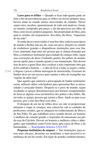 176 Beneficência Social
Lares para os órfãos — Quando se fizer tudo quanto pode ser
feito a fim de providenciar para os órfãos em nossos próprios lares,
haverá ainda no mundo muitos necessitados de cuidado. Talvez
sejam rotos, incultos, aparentemente de todo sem atrativos; foram,
no entanto, comprados por preço, e são tão preciosos aos olhos de
Deus como nossos próprios pequenos. São propriedade de Deus, pela
qual os cristãos são responsáveis. Sua alma, diz Deus, “requererei
de tua mão”.
O cuidar desses necessitados é uma boa obra; todavia nesta época
do mundo o Senhor não nos dá, como um povo, direções no sentido
de estabelecer grandes e dispendiosas instituições para esse fim.
Caso, entretanto, haja entre nós pessoas que se sintam chamadas por
Deus a estabelecer instituições para cuidado de crianças órfãs, sigam
suas convicções de dever. Cuidando, porém, dos pobres do mundo,
devem apelar para o mundo quanto à sua manutenção. Não devem
tirar do povo a quem Deus deu a realizar a mais importante obra que
já foi confiada a homens — a obra de levar a todas as nações e tribos
e línguas e povos a última mensagem de misericórdia. O tesouro do[230]
Senhor deve ter um excesso para manter a obra do evangelho nas
“regiões de além-mar”.
Que aqueles que sentirem a preocupação de fundar instituições
assim, utilizem sábios solicitadores para apresentar-lhes as neces-
sidades e arrecadar fundos. Desperte-se o povo do mundo, sejam
recoltadas as igrejas denominacionais por homens compenetrados
de fazer-se alguma coisa em benefício dos pobres e dos órfãos. Há,
em todas as igrejas, pessoas que temem a Deus. Apele-se para essas
pessoas, pois a elas deu Deus essa obra. ...
O desígnio de um lar de órfãos deve ser, não só proporcionar
alimento e roupa às crianças, mas colocá-las sob os cuidados de
professores cristãos, que as eduquem no conhecimento de Deus e
de Seu Filho. Os que trabalham nesse sentido devem ser homens
e mulheres de coração grande, e inspirados de entusiasmo aos pés
da cruz do Calvário. Devem ser homens e mulheres cultos e abne-
gados, que trabalhem como Cristo fazia, pela causa de Deus e da
humanidade. — Testemunhos Selectos 2:523-525.
Pequenas instituições de amparo — Tais instituições, para se-
rem mais eficazes, deveriam ser modeladas o mais possível à se-
melhança de um lar cristão. Em lugar de grandes estabelecimentos,
 