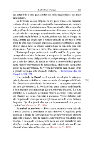 A adoção de crianças 179
des estendido a mão para ajudar aos mais necessitados, aos mais
desajudados.
Se tivésseis vossos próprios filhos para pordes em exercício
cuidado, afeição e amor, não estaríeis tão encerrados em vós mesmos
com os vossos próprios interesses. Se os que não têm filhos e que têm
sido por Deus feitos mordomos de recursos, dilatassem o seu coração
no cuidado de crianças que necessitam de amor, zelo e afeição, bem
como assistência de bens do mundo, seriam mais felizes do que são
hoje. Sempre que jovens sem o piedoso cuidado de um pai e o terno
amor de uma mãe estiverem expostos à corruptora influência destes
últimos dias, é dever de alguém suprir o lugar de pai e mãe para com
alguns deles. Aprenda-se a prover-lhes amor, afeição e simpatia.
Todos aqueles que professam ter um Pai no Céu, de quem espe-
ram que deles cuide e finalmente os leve para o lar que lhes preparou,
devem sentir solene obrigação de ser amigos dos que não têm ami-
gos e pais dos órfãos, de ajudar as viúvas e ser de utilidade prática
neste mundo em benefício da humanidade. Muitos não vêem estas
coisas na luz apropriada. Se vivem meramente para si, não terão
a grande força que este chamado reclama. — Testimonies for the
Church 2:328, 329.
É a vontade de Deus? — A questão da adoção de crianças,
principalmente na infância, envolve a mais séria responsabilidade. [234]
Ela não deve ser considerada levianamente. ... A pergunta que cada
um tem que formular, é: Ao fazer isto estou apenas satisfazendo
a mim mesmo, ou é um dever que o Senhor me indicou? É o Seu
caminho ou o caminho de minha própria escolha? Todos devem
ser obreiros de Deus. Ninguém é escusado. Vossos talentos não
são propriedade vossa, para empregá-los ao sabor de vossa fantasia.
Perguntai: Que deseja o Senhor que eu faça com os talentos que me
confiou? — Manuscrito 35, 1896.
Examinai os motivos — Precisamos examinar com cuidado
o nosso coração e considerar os seus motivos. O egoísmo pode
estimular o desejo de fazer alguma coisa que pareça um ato altruísta
digno de louvor. O fato de muitos se darem pressa em adotar uma
criança, o desejo de terem alguma coisa em que centralizar suas
afeições, revela que seu coração não está centralizado em Cristo;
não está absorvido em Sua obra. — Manuscrito 35, 1896.
 