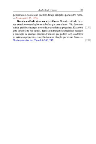 A adoção de crianças 181
pensamento e a afeição que Ele deseja dirigidos para outro rumo.
— Manuscrito 35, 1896.
Grande cuidado deve ser exercido — Grande cuidado deve
ser exercido com relação ao trabalho que assumimos. Não devemos
tomar grandes encargos no cuidado de crianças pequenas. Esta obra [236]
está sendo feita por outros. Temos um trabalho especial no cuidado
e educação de crianças maiores. Famílias que podem fazê-lo adotem
as crianças pequenas, e receberão uma bênção por assim fazer. —
Testimonies for the Church 6:246, 247. [237]
 