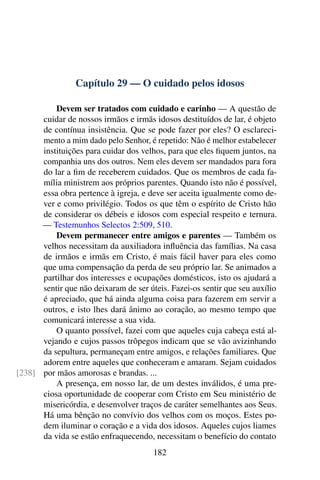 Capítulo 29 — O cuidado pelos idosos
Devem ser tratados com cuidado e carinho — A questão de
cuidar de nossos irmãos e irmãs idosos destituídos de lar, é objeto
de contínua insistência. Que se pode fazer por eles? O esclareci-
mento a mim dado pelo Senhor, é repetido: Não é melhor estabelecer
instituições para cuidar dos velhos, para que eles fiquem juntos, na
companhia uns dos outros. Nem eles devem ser mandados para fora
do lar a fim de receberem cuidados. Que os membros de cada fa-
mília ministrem aos próprios parentes. Quando isto não é possível,
essa obra pertence à igreja, e deve ser aceita igualmente como de-
ver e como privilégio. Todos os que têm o espírito de Cristo hão
de considerar os débeis e idosos com especial respeito e ternura.
— Testemunhos Selectos 2:509, 510.
Devem permanecer entre amigos e parentes — Também os
velhos necessitam da auxiliadora influência das famílias. Na casa
de irmãos e irmãs em Cristo, é mais fácil haver para eles como
que uma compensação da perda de seu próprio lar. Se animados a
partilhar dos interesses e ocupações domésticos, isto os ajudará a
sentir que não deixaram de ser úteis. Fazei-os sentir que seu auxílio
é apreciado, que há ainda alguma coisa para fazerem em servir a
outros, e isto lhes dará ânimo ao coração, ao mesmo tempo que
comunicará interesse a sua vida.
O quanto possível, fazei com que aqueles cuja cabeça está al-
vejando e cujos passos trôpegos indicam que se vão avizinhando
da sepultura, permaneçam entre amigos, e relações familiares. Que
adorem entre aqueles que conheceram e amaram. Sejam cuidados
por mãos amorosas e brandas. ...[238]
A presença, em nosso lar, de um destes inválidos, é uma pre-
ciosa oportunidade de cooperar com Cristo em Seu ministério de
misericórdia, e desenvolver traços de caráter semelhantes aos Seus.
Há uma bênção no convívio dos velhos com os moços. Estes po-
dem iluminar o coração e a vida dos idosos. Aqueles cujos liames
da vida se estão enfraquecendo, necessitam o benefício do contato
182
 