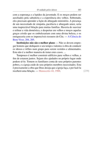 O cuidado pelos idosos 183
com a esperança e a lepidez da juventude. E os moços podem ser
auxiliados pela sabedoria e a experiência dos velhos. Sobretudo,
eles precisam aprender a lição do abnegado ministério. A presença
de um necessitado de simpatia, paciência e abnegado amor, seria
uma inapreciável bênção para muitas famílias. Haveria de suavizar
e refinar a vida doméstica, e despertar em velhos e moços aquelas
graças cristãs que os embelezariam com uma divina beleza, e os
enriqueceria com os imperecíveis tesouros do Céu. — A Ciência do
Bom Viver, 204, 205.
Instituições não são o melhor plano — Não se devem empre-
gar homens que dediquem o seu tempo e talentos à obra de conduzir
os idosos e órfãos num grupo para serem vestidos e alimentados.
Esta não é a melhor maneira de tratar estes casos. ...
Tampouco é melhor construir edifícios para velhos e velhas, a
fim de estarem juntos. Sejam eles ajudados no próprio lugar onde
podem sê-lo. Tomem os familiares conta de seus próprios parentes
pobres, e a igreja cuide de seus próprios membros necessitados. Esta
é precisamente a obra que Deus deseja que a igreja faça, e por fazê-la
receberá uma bênção. — Manuscrito 44, 1900. [239]
 