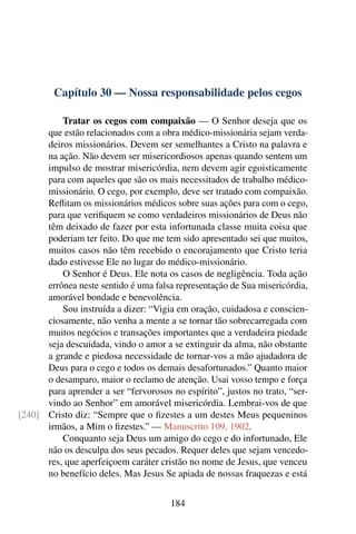 Capítulo 30 — Nossa responsabilidade pelos cegos
Tratar os cegos com compaixão — O Senhor deseja que os
que estão relacionados com a obra médico-missionária sejam verda-
deiros missionários. Devem ser semelhantes a Cristo na palavra e
na ação. Não devem ser misericordiosos apenas quando sentem um
impulso de mostrar misericórdia, nem devem agir egoisticamente
para com aqueles que são os mais necessitados de trabalho médico-
missionário. O cego, por exemplo, deve ser tratado com compaixão.
Reflitam os missionários médicos sobre suas ações para com o cego,
para que verifiquem se como verdadeiros missionários de Deus não
têm deixado de fazer por esta infortunada classe muita coisa que
poderiam ter feito. Do que me tem sido apresentado sei que muitos,
muitos casos não têm recebido o encorajamento que Cristo teria
dado estivesse Ele no lugar do médico-missionário.
O Senhor é Deus. Ele nota os casos de negligência. Toda ação
errônea neste sentido é uma falsa representação de Sua misericórdia,
amorável bondade e benevolência.
Sou instruída a dizer: “Vigia em oração, cuidadosa e conscien-
ciosamente, não venha a mente a se tornar tão sobrecarregada com
muitos negócios e transações importantes que a verdadeira piedade
seja descuidada, vindo o amor a se extinguir da alma, não obstante
a grande e piedosa necessidade de tornar-vos a mão ajudadora de
Deus para o cego e todos os demais desafortunados.” Quanto maior
o desamparo, maior o reclamo de atenção. Usai vosso tempo e força
para aprender a ser “fervorosos no espírito”, justos no trato, “ser-
vindo ao Senhor” em amorável misericórdia. Lembrai-vos de que
Cristo diz: “Sempre que o fizestes a um destes Meus pequeninos[240]
irmãos, a Mim o fizestes.” — Manuscrito 109, 1902.
Conquanto seja Deus um amigo do cego e do infortunado, Ele
não os desculpa dos seus pecados. Requer deles que sejam vencedo-
res, que aperfeiçoem caráter cristão no nome de Jesus, que venceu
no benefício deles. Mas Jesus Se apiada de nossas fraquezas e está
184
 