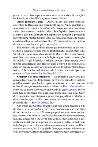 Nossa responsabilidade pelos cegos 185
pronto a prover forças para suportar as provas e resistir às tentações
de Satanás, se sobre Ele lançarmos o nosso fardo.
Anjos guardam o cego — Anjos são enviados para ministrar
aos filhos de Deus que são fisicamente cegos. Anjos guardam os
seus passos e livram-nos de milhares de perigos que, desconhecidos
a eles, juncam o seu caminho. Mas o Seu Espírito não os atenderá
a menos que eles cultivem um espírito de bondade e procurem
ferventemente manter domínio sobre sua natureza e levar toda paixão
e cada faculdade em submissão a Deus. Precisam cultivar um espírito
de amor e controlar suas palavras e ações.
Foi-me mostrado que Deus requer que Seu povo seja muito mais
piedoso e compassivo para com os desafortunados do que o tem sido.
“A religião pura e imaculada diante de Deus, o Pai, é esta: Visitar
os órfãos e as viúvas nas suas tribulações e guardar-se da corrupção
do mundo.” Aqui é definida a religião genuína. Deus requer que a
mesma consideração que deve ser dada à viúva e aos órfãos, seja
dada aos cegos e aos que sofrem sob a aflição de outras enfermidades
físicas. A beneficência desinteressada é muito rara nesta época do
mundo. — Testimonies for the Church 3:516.
Guardas dos desafortunados — Se existem na igreja os que
querem fazer os cegos tropeçarem, devem ser chamados à justiça;
pois Deus nos fez guardas dos cegos, dos sofredores, das viúvas e dos [241]
órfãos. O tropeço ao qual se refere a Palavra de Deus, não quer dizer
um bloco de madeira colocado ante os pés do cego (Levítico 19:14)
para fazê-lo tropeçar; mas quer dizer muito mais que isso. Quer
dizer qualquer procedimento seguido para prejudicar a influência
de um irmão cego, trabalhar contra seus interesses, ou estorvar sua
prosperidade. — Serviço Cristão, 215.
Um irmão cego, pobre, enfermo, que tudo esteja fazendo a fim
de não vir a ser dependente, deve ser encorajado por seus irmãos
de toda maneira possível. Mas os que professam ser seus irmãos,
que têm o uso de todas as suas faculdades, que não são dependentes,
mas que esquecem o seu dever para com os cegos a tal ponto que
confundem, afligem e impedem seu caminho, estão fazendo um
trabalho que requererá arrependimento e restauração antes que Deus
aceite as suas orações. E a igreja de Deus, que tem permitido sejam
seus infortunados irmãos injustiçados, serão culpados de pecado até
 