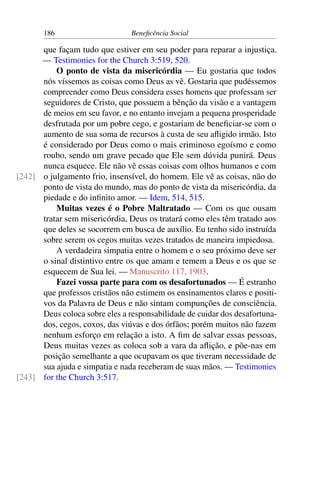 186 Beneficência Social
que façam tudo que estiver em seu poder para reparar a injustiça.
— Testimonies for the Church 3:519, 520.
O ponto de vista da misericórdia — Eu gostaria que todos
nós víssemos as coisas como Deus as vê. Gostaria que pudéssemos
compreender como Deus considera esses homens que professam ser
seguidores de Cristo, que possuem a bênção da visão e a vantagem
de meios em seu favor, e no entanto invejam a pequena prosperidade
desfrutada por um pobre cego, e gostariam de beneficiar-se com o
aumento de sua soma de recursos à custa de seu afligido irmão. Isto
é considerado por Deus como o mais criminoso egoísmo e como
roubo, sendo um grave pecado que Ele sem dúvida punirá. Deus
nunca esquece. Ele não vê essas coisas com olhos humanos e com
o julgamento frio, insensível, do homem. Ele vê as coisas, não do[242]
ponto de vista do mundo, mas do ponto de vista da misericórdia, da
piedade e do infinito amor. — Idem, 514, 515.
Muitas vezes é o Pobre Maltratado — Com os que ousam
tratar sem misericórdia, Deus os tratará como eles têm tratado aos
que deles se socorrem em busca de auxílio. Eu tenho sido instruída
sobre serem os cegos muitas vezes tratados de maneira impiedosa.
A verdadeira simpatia entre o homem e o seu próximo deve ser
o sinal distintivo entre os que amam e temem a Deus e os que se
esquecem de Sua lei. — Manuscrito 117, 1903.
Fazei vossa parte para com os desafortunados — É estranho
que professos cristãos não estimem os ensinamentos claros e positi-
vos da Palavra de Deus e não sintam compunções de consciência.
Deus coloca sobre eles a responsabilidade de cuidar dos desafortuna-
dos, cegos, coxos, das viúvas e dos órfãos; porém muitos não fazem
nenhum esforço em relação a isto. A fim de salvar essas pessoas,
Deus muitas vezes as coloca sob a vara da aflição, e põe-nas em
posição semelhante a que ocupavam os que tiveram necessidade de
sua ajuda e simpatia e nada receberam de suas mãos. — Testimonies
for the Church 3:517.[243]
 