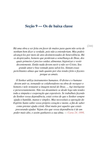 Seção 9 — Os de baixa classe
[244]
Há uma obra a ser feita em favor de muitos para quem não seria de
nenhum bem dizer a verdade, pois não a entenderiam. Mas podeis
alcançá-los por meio de atos desinteressados de benevolência. Há
os desprezados, homens que perderam a semelhança de Deus, dos
quais primeiro é preciso cuidar, alimentar, higienizar e vestir
decentemente. Então nada devem ouvir a não ser Cristo, Seu
grande amor e boa vontade para salvá-los. Sintam essas
periclitantes almas que tudo quanto por elas tendes feito o fizestes
porque as amais.
O Senhor utiliza instrumentos humanos. O divino e o humano
devem unir-se, tornando-se colaboradores na obra de reerguer o
homem e nele restaurar a imagem moral de Deus. ... Agi inteligente
e perseverantemente. Não vos desanimeis se desde logo não tendes
toda a simpatia e cooperação que esperáveis. Se trabalhais fazendo
do Senhor vossa dependência, estai certos de que o Senhor sempre
ajuda o humilde, manso e simples. Mas necessitais a operação do
Espírito Santo sobre vosso próprio coração e mente, a fim de saber
como prestar ajuda cristã. Orai muito por aqueles que estais
procurando ajudar. Vejam eles que vossa dependência é de um
poder mais alto, e assim ganhareis a sua alma. — Carta 24, 1898.
 