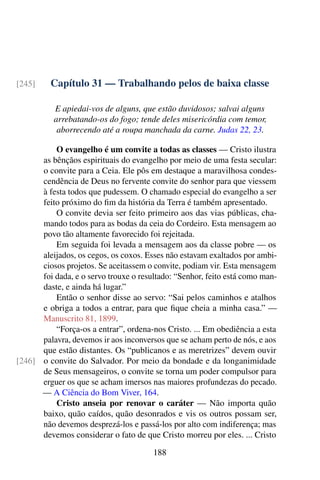 Capítulo 31 — Trabalhando pelos de baixa classe[245]
E apiedai-vos de alguns, que estão duvidosos; salvai alguns
arrebatando-os do fogo; tende deles misericórdia com temor,
aborrecendo até a roupa manchada da carne. Judas 22, 23.
O evangelho é um convite a todas as classes — Cristo ilustra
as bênçãos espirituais do evangelho por meio de uma festa secular:
o convite para a Ceia. Ele pôs em destaque a maravilhosa condes-
cendência de Deus no fervente convite do senhor para que viessem
à festa todos que pudessem. O chamado especial do evangelho a ser
feito próximo do fim da história da Terra é também apresentado.
O convite devia ser feito primeiro aos das vias públicas, cha-
mando todos para as bodas da ceia do Cordeiro. Esta mensagem ao
povo tão altamente favorecido foi rejeitada.
Em seguida foi levada a mensagem aos da classe pobre — os
aleijados, os cegos, os coxos. Esses não estavam exaltados por ambi-
ciosos projetos. Se aceitassem o convite, podiam vir. Esta mensagem
foi dada, e o servo trouxe o resultado: “Senhor, feito está como man-
daste, e ainda há lugar.”
Então o senhor disse ao servo: “Sai pelos caminhos e atalhos
e obriga a todos a entrar, para que fique cheia a minha casa.” —
Manuscrito 81, 1899.
“Força-os a entrar”, ordena-nos Cristo. ... Em obediência a esta
palavra, devemos ir aos inconversos que se acham perto de nós, e aos
que estão distantes. Os “publicanos e as meretrizes” devem ouvir
o convite do Salvador. Por meio da bondade e da longanimidade[246]
de Seus mensageiros, o convite se torna um poder compulsor para
erguer os que se acham imersos nas maiores profundezas do pecado.
— A Ciência do Bom Viver, 164.
Cristo anseia por renovar o caráter — Não importa quão
baixo, quão caídos, quão desonrados e vis os outros possam ser,
não devemos desprezá-los e passá-los por alto com indiferença; mas
devemos considerar o fato de que Cristo morreu por eles. ... Cristo
188
 