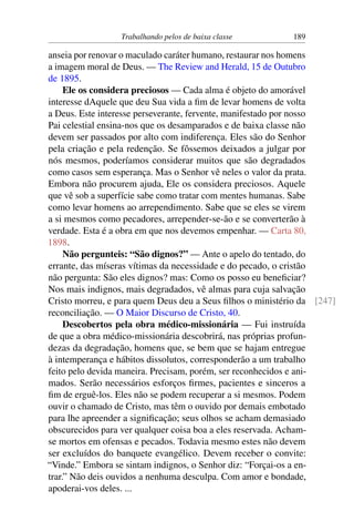 Trabalhando pelos de baixa classe 189
anseia por renovar o maculado caráter humano, restaurar nos homens
a imagem moral de Deus. — The Review and Herald, 15 de Outubro
de 1895.
Ele os considera preciosos — Cada alma é objeto do amorável
interesse dAquele que deu Sua vida a fim de levar homens de volta
a Deus. Este interesse perseverante, fervente, manifestado por nosso
Pai celestial ensina-nos que os desamparados e de baixa classe não
devem ser passados por alto com indiferença. Eles são do Senhor
pela criação e pela redenção. Se fôssemos deixados a julgar por
nós mesmos, poderíamos considerar muitos que são degradados
como casos sem esperança. Mas o Senhor vê neles o valor da prata.
Embora não procurem ajuda, Ele os considera preciosos. Aquele
que vê sob a superfície sabe como tratar com mentes humanas. Sabe
como levar homens ao arrependimento. Sabe que se eles se virem
a si mesmos como pecadores, arrepender-se-ão e se converterão à
verdade. Esta é a obra em que nos devemos empenhar. — Carta 80,
1898.
Não pergunteis: “São dignos?” — Ante o apelo do tentado, do
errante, das míseras vítimas da necessidade e do pecado, o cristão
não pergunta: São eles dignos? mas: Como os posso eu beneficiar?
Nos mais indignos, mais degradados, vê almas para cuja salvação
Cristo morreu, e para quem Deus deu a Seus filhos o ministério da [247]
reconciliação. — O Maior Discurso de Cristo, 40.
Descobertos pela obra médico-missionária — Fui instruída
de que a obra médico-missionária descobrirá, nas próprias profun-
dezas da degradação, homens que, se bem que se hajam entregue
à intemperança e hábitos dissolutos, corresponderão a um trabalho
feito pelo devida maneira. Precisam, porém, ser reconhecidos e ani-
mados. Serão necessários esforços firmes, pacientes e sinceros a
fim de erguê-los. Eles não se podem recuperar a si mesmos. Podem
ouvir o chamado de Cristo, mas têm o ouvido por demais embotado
para lhe apreender a significação; seus olhos se acham demasiado
obscurecidos para ver qualquer coisa boa a eles reservada. Acham-
se mortos em ofensas e pecados. Todavia mesmo estes não devem
ser excluídos do banquete evangélico. Devem receber o convite:
“Vinde.” Embora se sintam indignos, o Senhor diz: “Forçai-os a en-
trar.” Não deis ouvidos a nenhuma desculpa. Com amor e bondade,
apoderai-vos deles. ...
 