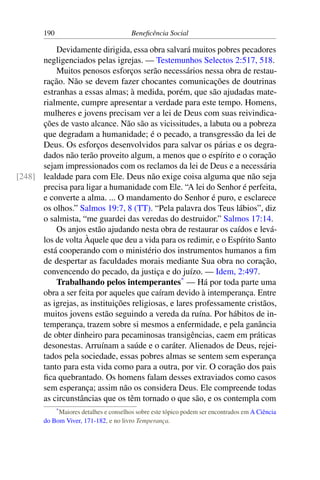 190 Beneficência Social
Devidamente dirigida, essa obra salvará muitos pobres pecadores
negligenciados pelas igrejas. — Testemunhos Selectos 2:517, 518.
Muitos penosos esforços serão necessários nessa obra de restau-
ração. Não se devem fazer chocantes comunicações de doutrinas
estranhas a essas almas; à medida, porém, que são ajudadas mate-
rialmente, cumpre apresentar a verdade para este tempo. Homens,
mulheres e jovens precisam ver a lei de Deus com suas reivindica-
ções de vasto alcance. Não são as vicissitudes, a labuta ou a pobreza
que degradam a humanidade; é o pecado, a transgressão da lei de
Deus. Os esforços desenvolvidos para salvar os párias e os degra-
dados não terão proveito algum, a menos que o espírito e o coração
sejam impressionados com os reclamos da lei de Deus e a necessária
lealdade para com Ele. Deus não exige coisa alguma que não seja[248]
precisa para ligar a humanidade com Ele. “A lei do Senhor é perfeita,
e converte a alma. ... O mandamento do Senhor é puro, e esclarece
os olhos.” Salmos 19:7, 8 (TT). “Pela palavra dos Teus lábios”, diz
o salmista, “me guardei das veredas do destruidor.” Salmos 17:14.
Os anjos estão ajudando nesta obra de restaurar os caídos e levá-
los de volta Àquele que deu a vida para os redimir, e o Espírito Santo
está cooperando com o ministério dos instrumentos humanos a fim
de despertar as faculdades morais mediante Sua obra no coração,
convencendo do pecado, da justiça e do juízo. — Idem, 2:497.
Trabalhando pelos intemperantes*
— Há por toda parte uma
obra a ser feita por aqueles que caíram devido à intemperança. Entre
as igrejas, as instituições religiosas, e lares professamente cristãos,
muitos jovens estão seguindo a vereda da ruína. Por hábitos de in-
temperança, trazem sobre si mesmos a enfermidade, e pela ganância
de obter dinheiro para pecaminosas transigências, caem em práticas
desonestas. Arruínam a saúde e o caráter. Alienados de Deus, rejei-
tados pela sociedade, essas pobres almas se sentem sem esperança
tanto para esta vida como para a outra, por vir. O coração dos pais
fica quebrantado. Os homens falam desses extraviados como casos
sem esperança; assim não os considera Deus. Ele compreende todas
as circunstâncias que os têm tornado o que são, e os contempla com
*Maiores detalhes e conselhos sobre este tópico podem ser encontrados em A Ciência
do Bom Viver, 171-182, e no livro Temperança.
 