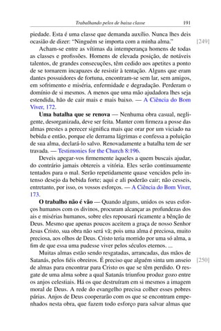Trabalhando pelos de baixa classe 191
piedade. Esta é uma classe que demanda auxílio. Nunca lhes deis
ocasião de dizer: “Ninguém se importa com a minha alma.” [249]
Acham-se entre as vítimas da intemperança homens de todas
as classes e profissões. Homens de elevada posição, de notáveis
talentos, de grandes consecuções, têm cedido aos apetites a ponto
de se tornarem incapazes de resistir à tentação. Alguns que eram
dantes possuidores de fortuna, encontram-se sem lar, sem amigos,
em sofrimento e miséria, enfermidade e degradação. Perderam o
domínio de si mesmos. A menos que uma mão ajudadora lhes seja
estendida, hão de cair mais e mais baixo. — A Ciência do Bom
Viver, 172.
Uma batalha que se renova — Nenhuma obra casual, negli-
gente, desorganizada, deve ser feita. Manter com firmeza a posse das
almas prestes a perecer significa mais que orar por um viciado na
bebida e então, porque ele derrama lágrimas e confessa a poluição
de sua alma, declará-lo salvo. Renovadamente a batalha tem de ser
travada. — Testimonies for the Church 8:196.
Deveis apegar-vos firmemente àqueles a quem buscais ajudar,
do contrário jamais obtereis a vitória. Eles serão continuamente
tentados para o mal. Serão repetidamente quase vencidos pelo in-
tenso desejo da bebida forte; aqui e ali poderão cair; não cesseis,
entretanto, por isso, os vossos esforços. — A Ciência do Bom Viver,
173.
O trabalho não é vão — Quando alguns, unidos os seus esfor-
ços humanos com os divinos, procuram alcançar as profundezas dos
ais e misérias humanos, sobre eles repousará ricamente a bênção de
Deus. Mesmo que apenas poucos aceitem a graça de nosso Senhor
Jesus Cristo, sua obra não será vã; pois uma alma é preciosa, muito
preciosa, aos olhos de Deus. Cristo teria morrido por uma só alma, a
fim de que essa uma pudesse viver pelos séculos eternos. ...
Muitas almas estão sendo resgatadas, arrancadas, das mãos de
Satanás, pelos fiéis obreiros. É preciso que alguém sinta um anseio [250]
de almas para encontrar para Cristo os que se têm perdido. O res-
gate de uma alma sobre a qual Satanás triunfou produz gozo entre
os anjos celestiais. Há os que destruíram em si mesmos a imagem
moral de Deus. A rede do evangelho precisa colher esses pobres
párias. Anjos de Deus cooperarão com os que se encontram empe-
nhados nesta obra, que fazem todo esforço para salvar almas que
 