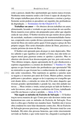 192 Beneficência Social
estão a perecer, dando-lhes oportunidade que muitos nunca tiveram.
Nenhuma outra maneira senão a de Cristo é capaz de alcançá-los.
Ele sempre trabalhou para aliviar os sofrimentos e ensinar a justiça.
Somente assim podem os pecadores ser erguidos das profundezas
da degradação. — Testimonies for the Church 8:72, 73.
Trabalhar em amor — Os obreiros devem trabalhar em amor,
alimentando, lavando e vestindo os que necessitam do seu auxílio.
Desta maneira esses párias são preparados para saber que alguém
cuida de suas almas. O Senhor mostrou-me que muitos desses párias
da sociedade, mediante a ministração de instrumentalidades huma-
nas, cooperarão com o poder divino e procurarão restaurar a imagem
moral de Deus em outros pelos quais Cristo pagou o preço do Seu
próprio sangue. Eles serão chamados eleitos de Deus, preciosos, e
estarão próximo do trono de Deus. ...
O Senhor está operando para alcançar os mais depravados. Mui-
tos saberão o que significa ser atraído a Cristo, mas não terão co-
ragem moral para guerrear contra os apetites e paixões. Mas os
obreiros não devem ficar desencorajados por isto, pois está escrito:
“Nos últimos tempos, alguns apostatarão da fé, por obedecerem a
espíritos enganadores e a ensinos de demônios.” 1 Timóteo 4:1. São
apenas os que foram tirados das profundezas que apostatarão? Há
no ministério os que tiveram luz e conhecimento da verdade e que
não serão vencedores. Não reprimem os apetites e paixões nem[251]
se negam a si mesmos por amor de Cristo. Muitos pobres, mesmo
publicanos e pecadores, apegar-se-ão à esperança no evangelho que
está diante deles, e entrarão no reino do Céu antes daqueles que
tiveram grandes oportunidades e grande luz, mas têm andado nas
trevas. ... Meus irmãos e irmãs, tomai posição ao lado do Senhor e
sede fervorosos, ativos, corajosos coobreiros de Cristo, trabalhando
com Ele em buscar e salvar o perdido. — Idem, 8:74, 75.
Não seguir os métodos do Exército de Salvação — O Senhor
traçou nossa maneira de agir. Como povo não devemos imitar nem
harmonizar-nos com os métodos do Exército de Salvação. Essa
não é a obra que o Senhor nos mandou fazer. Também não é nossa
obra condená-los nem falar duramente contra eles. Há no Exército
de Salvação pessoas preciosas, abnegadas. Devemos tratá-las com
bondade. Há entre elas pessoas honestas, que estão sinceramente
servindo ao Senhor, e que verão maior luz, chegando à aceitação de
 