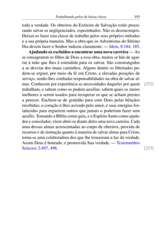 Trabalhando pelos de baixa classe 193
toda a verdade. Os obreiros do Exército de Salvação estão procu-
rando salvar os negligenciados, espezinhados. Não os desencorajeis.
Deixai-os fazer esta classe de trabalho pelos seus próprios métodos
e a sua própria maneira. Mas a obra que os Adventistas do Sétimo
Dia devem fazer o Senhor indicou claramente. — Idem, 8:184, 185.
Ajudando os excluídos a encontrar uma nova carreira — Ao
se consagrarem os filhos de Deus a essa obra, muitos se hão de agar-
rar à mão que lhes é estendida para os salvar. São constrangidos
a se desviar dos maus caminhos. Alguns dentre os libertados po-
dem-se erguer, por meio da fé em Cristo, a elevadas posições de
serviço, sendo-lhes confiadas responsabilidades na obra de salvar al-
mas. Conhecem por experiência as necessidades daqueles por quem [252]
trabalham, e sabem como os podem auxiliar; sabem quais os meios
melhores a serem usados para recuperar os que se acham prestes
a perecer. Enchem-se de gratidão para com Deus pelas bênçãos
recebidas; o coração é-lhes avivado pelo amor, e suas energias for-
talecidas para erguerem outros que jamais o poderiam fazer sem
auxílio. Tomando a Bíblia como guia, e o Espírito Santo como ajuda-
dor e consolador, vêem abrir-se diante deles uma nova carreira. Cada
uma dessas almas acrescentadas ao corpo de obreiros, provida de
recursos e de instrução quanto à maneira de salvar almas para Cristo,
torna-se uma colaboradora dos que lhe trouxeram a luz da verdade.
Assim Deus é honrado, e promovida Sua verdade. — Testemunhos
Selectos 2:497, 498. [253]
 