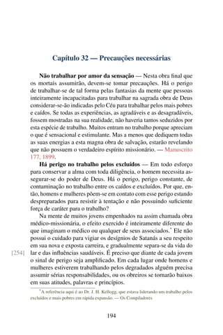 Capítulo 32 — Precauções necessárias
Não trabalhar por amor da sensação — Nesta obra final que
os mortais assumirão, devem-se tomar precauções. Há o perigo
de trabalhar-se de tal forma pelas fantasias da mente que pessoas
inteiramente incapacitadas para trabalhar na sagrada obra de Deus
considerar-se-ão indicadas pelo Céu para trabalhar pelos mais pobres
e caídos. Se todas as experiências, as agradáveis e as desagradáveis,
fossem mostradas na sua realidade, não haveria tantos seduzidos por
esta espécie de trabalho. Muitos entram no trabalho porque apreciam
o que é sensacional e estimulante. Mas a menos que dediquem todas
as suas energias a esta magna obra de salvação, estarão revelando
que não possuem o verdadeiro espírito missionário. — Manuscrito
177, 1899.
Há perigo no trabalho pelos excluídos — Em todo esforço
para conservar a alma com toda diligência, o homem necessita as-
segurar-se do poder de Deus. Há o perigo, perigo constante, de
contaminação no trabalho entre os caídos e excluídos. Por que, en-
tão, homens e mulheres põem-se em contato com esse perigo estando
despreparados para resistir à tentação e não possuindo suficiente
força de caráter para o trabalho?
Na mente de muitos jovens empenhados na assim chamada obra
médico-missionária, o efeito exercido é inteiramente diferente do
que imaginam o médico ou qualquer de seus associados.*
Ele não
possui o cuidado para vigiar os desígnios de Satanás a seu respeito
em sua nova e exposta carreira, e gradualmente separa-se da vida do
lar e das influências saudáveis. É preciso que diante de cada jovem[254]
o sinal de perigo seja amplificado. Em cada lugar onde homens e
mulheres estiverem trabalhando pelos degradados alguém precisa
assumir sérias responsabilidades, ou os obreiros se tornarão baixos
em suas atitudes, palavras e princípios.
*A referência aqui é ao Dr. J. H. Kellogg, que estava liderando um trabalho pelos
excluídos e mais pobres em rápida expansão. — Os Compiladores
194
 
