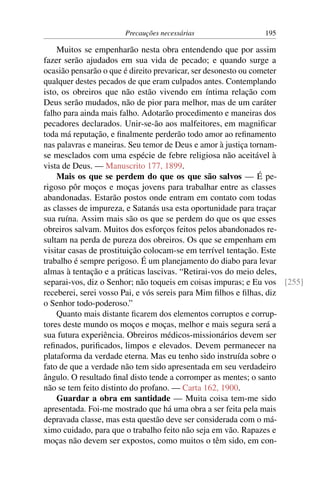 Precauções necessárias 195
Muitos se empenharão nesta obra entendendo que por assim
fazer serão ajudados em sua vida de pecado; e quando surge a
ocasião pensarão o que é direito prevaricar, ser desonesto ou cometer
qualquer destes pecados de que eram culpados antes. Contemplando
isto, os obreiros que não estão vivendo em íntima relação com
Deus serão mudados, não de pior para melhor, mas de um caráter
falho para ainda mais falho. Adotarão procedimento e maneiras dos
pecadores declarados. Unir-se-ão aos malfeitores, em magnificar
toda má reputação, e finalmente perderão todo amor ao refinamento
nas palavras e maneiras. Seu temor de Deus e amor à justiça tornam-
se mesclados com uma espécie de febre religiosa não aceitável à
vista de Deus. — Manuscrito 177, 1899.
Mais os que se perdem do que os que são salvos — É pe-
rigoso pôr moços e moças jovens para trabalhar entre as classes
abandonadas. Estarão postos onde entram em contato com todas
as classes de impureza, e Satanás usa esta oportunidade para traçar
sua ruína. Assim mais são os que se perdem do que os que esses
obreiros salvam. Muitos dos esforços feitos pelos abandonados re-
sultam na perda de pureza dos obreiros. Os que se empenham em
visitar casas de prostituição colocam-se em terrível tentação. Este
trabalho é sempre perigoso. É um planejamento do diabo para levar
almas à tentação e a práticas lascivas. “Retirai-vos do meio deles,
separai-vos, diz o Senhor; não toqueis em coisas impuras; e Eu vos [255]
receberei, serei vosso Pai, e vós sereis para Mim filhos e filhas, diz
o Senhor todo-poderoso.”
Quanto mais distante ficarem dos elementos corruptos e corrup-
tores deste mundo os moços e moças, melhor e mais segura será a
sua futura experiência. Obreiros médicos-missionários devem ser
refinados, purificados, limpos e elevados. Devem permanecer na
plataforma da verdade eterna. Mas eu tenho sido instruída sobre o
fato de que a verdade não tem sido apresentada em seu verdadeiro
ângulo. O resultado final disto tende a corromper as mentes; o santo
não se tem feito distinto do profano. — Carta 162, 1900.
Guardar a obra em santidade — Muita coisa tem-me sido
apresentada. Foi-me mostrado que há uma obra a ser feita pela mais
depravada classe, mas esta questão deve ser considerada com o má-
ximo cuidado, para que o trabalho feito não seja em vão. Rapazes e
moças não devem ser expostos, como muitos o têm sido, em con-
 