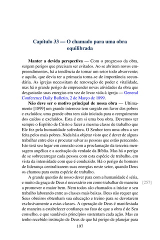 Capítulo 33 — O chamado para uma obra
equilibrada
Manter a devida perspectiva — Com o progresso da obra,
surgem perigos que precisam ser evitados. Ao se abrirem novos em-
preendimentos, há a tendência de tornar um setor todo absorvente;
e aquilo, que devia ter a primazia torna-se de importância secun-
dária. As igrejas necessitam de renovação de poder e vitalidade,
mas há o grande perigo de empreender novas atividades da obra que
desgastarão suas energias em vez de levar vida à igreja — General
Conference Daily Bulletin, 2 de Março de 1899.
Não deve ser o motivo principal de nossa obra — Ultima-
mente [1899] um grande interesse tem surgido em favor dos pobres
e excluídos; uma grande obra tem sido iniciada para o reerguimento
dos caídos e excluídos. Esta é em si uma boa obra. Devemos ter
sempre o Espírito de Cristo e fazer a mesma classe de trabalho que
Ele fez pela humanidade sofredora. O Senhor tem uma obra a ser
feita pelos mais pobres. Nada há a objetar visto que é dever de alguns
trabalhar entre eles e procurar salvar as pessoas que estão perecendo.
Isto terá seu lugar em conexão com a proclamação da terceira men-
sagem angélica e a aceitação da verdade da Bíblia. Mas há o perigo
de se sobrecarregar cada pessoa com esta espécie de trabalho, em
vista da intensidade com que é conduzido. Há o perigo de homens
de liderança centralizarem suas energias neste setor, quando Deus
os chamou para outra espécie de trabalho.
A grande questão de nosso dever para com a humanidade é séria,
e muito da graça de Deus é necessário em como trabalhar de maneira [257]
a promover o maior bem. Nem todos são chamados a iniciar o seu
trabalho laborando entre as classes mais baixas. Deus não requer que
Seus obreiros obtenham sua educação e treino para se devotarem
exclusivamente a estas classes. A operação de Deus é manifestada
de maneira a estabelecer confiança no fato de que a obra é de Seu
conselho, e que saudáveis princípios sustentam cada ação. Mas eu
tenho recebido instrução de Deus de que há perigo de planejar para
197
 