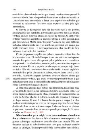 198 Beneficência Social
os de baixa classe de tal maneira que haverá movimentos espasmódi-
cos e excitáveis. Isso não produzirá resultados realmente benéficos.
Uma classe será encorajada a fazer uma espécie de trabalho que
resultará no mínimo em fortalecer todas as partes da obra pela ação
harmoniosa.
O convite do Evangelho deve ser dado aos ricos e aos pobres,
aos elevados e aos humildes, e precisamos descobrir meios de levar a
verdade a novos lugares e a todas as classes de pessoas. O Senhor nos
ordena: “Sai pelos caminhos e atalhos e obriga a todos a entrar, para
que fique cheia a Minha casa.” Ele diz: “Começai nas vias públicas;
trabalhai inteiramente nas vias públicas; preparai um grupo que
unido convosco possa ir e fazer aquela mesma obra que Cristo faria
na busca e salvação dos perdidos.”
Cristo pregou o evangelho aos pobres, mas não confiou Seus la-
bores a esta classe. Ele trabalhou por todos que estivessem dispostos
a ouvir Sua palavra — não apenas pelos publicanos e pecadores,
mas pelo rico e culto fariseu, o nobre judeu, o centurião e o gover-
nador romano. Esta é a espécie de obra que eu sempre vejo dever
ser feita. Nós não devemos esforçar cada tendão e nervo espiritual
para trabalhar pelas classes mais baixas, e fazer desta tarefa o todo
e o tudo. Há outros a quem devemos levar ao Mestre, almas que
necessitam da verdade, que estão levando responsabilidades e que[258]
trabalharão com toda a sua santificada habilidade pelos altos lugares
como também pelos lugares baixos.
A obra pelas classes mais pobres não tem limite. Ela nunca pode
ser concluída e precisa ser tratada como parte do grande todo. Dar
nossa primeira atenção a esta obra, enquanto há vastas porções da
vinha do Senhor abertas à cultura e ainda não tocadas, é começar
no lugar errado. O que é o braço direito para o corpo é a obra
médico-missionária para a terceira mensagem angélica. Mas o braço
direito não deve tornar-se todo o corpo. A obra de buscar os párias é
importante, mas não deve tornar-se a grande preocupação de nossa
missão. — Manuscrito 3, 1899.
Não chamados para erigir lares para mulheres abandona-
das e crianças — Precisamos falar claramente com respeito a al-
gumas coisas que precisam ser consideradas com cautela. Não nos
devemos dedicar ao trabalho de manter lares para mulheres abando-
nadas ou crianças. Esta responsabilidade pode melhor ser satisfeita
 