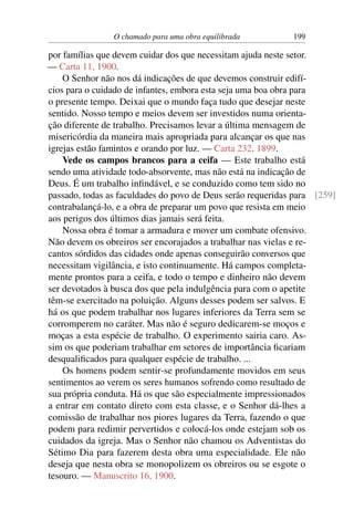 O chamado para uma obra equilibrada 199
por famílias que devem cuidar dos que necessitam ajuda neste setor.
— Carta 11, 1900.
O Senhor não nos dá indicações de que devemos construir edifí-
cios para o cuidado de infantes, embora esta seja uma boa obra para
o presente tempo. Deixai que o mundo faça tudo que desejar neste
sentido. Nosso tempo e meios devem ser investidos numa orienta-
ção diferente de trabalho. Precisamos levar a última mensagem de
misericórdia da maneira mais apropriada para alcançar os que nas
igrejas estão famintos e orando por luz. — Carta 232, 1899.
Vede os campos brancos para a ceifa — Este trabalho está
sendo uma atividade todo-absorvente, mas não está na indicação de
Deus. É um trabalho infindável, e se conduzido como tem sido no
passado, todas as faculdades do povo de Deus serão requeridas para [259]
contrabalançá-lo, e a obra de preparar um povo que resista em meio
aos perigos dos últimos dias jamais será feita.
Nossa obra é tomar a armadura e mover um combate ofensivo.
Não devem os obreiros ser encorajados a trabalhar nas vielas e re-
cantos sórdidos das cidades onde apenas conseguirão conversos que
necessitam vigilância, e isto continuamente. Há campos completa-
mente prontos para a ceifa, e todo o tempo e dinheiro não devem
ser devotados à busca dos que pela indulgência para com o apetite
têm-se exercitado na poluição. Alguns desses podem ser salvos. E
há os que podem trabalhar nos lugares inferiores da Terra sem se
corromperem no caráter. Mas não é seguro dedicarem-se moços e
moças a esta espécie de trabalho. O experimento sairia caro. As-
sim os que poderiam trabalhar em setores de importância ficariam
desqualificados para qualquer espécie de trabalho. ...
Os homens podem sentir-se profundamente movidos em seus
sentimentos ao verem os seres humanos sofrendo como resultado de
sua própria conduta. Há os que são especialmente impressionados
a entrar em contato direto com esta classe, e o Senhor dá-lhes a
comissão de trabalhar nos piores lugares da Terra, fazendo o que
podem para redimir pervertidos e colocá-los onde estejam sob os
cuidados da igreja. Mas o Senhor não chamou os Adventistas do
Sétimo Dia para fazerem desta obra uma especialidade. Ele não
deseja que nesta obra se monopolizem os obreiros ou se esgote o
tesouro. — Manuscrito 16, 1900.
 