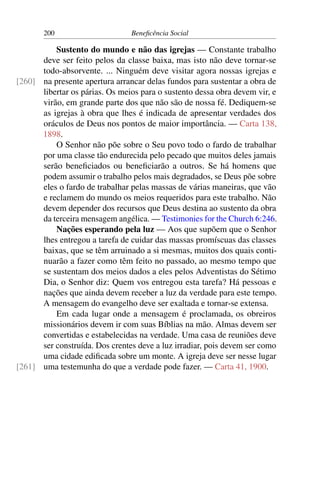 200 Beneficência Social
Sustento do mundo e não das igrejas — Constante trabalho
deve ser feito pelos da classe baixa, mas isto não deve tornar-se
todo-absorvente. ... Ninguém deve visitar agora nossas igrejas e
na presente apertura arrancar delas fundos para sustentar a obra de[260]
libertar os párias. Os meios para o sustento dessa obra devem vir, e
virão, em grande parte dos que não são de nossa fé. Dediquem-se
as igrejas à obra que lhes é indicada de apresentar verdades dos
oráculos de Deus nos pontos de maior importância. — Carta 138,
1898.
O Senhor não põe sobre o Seu povo todo o fardo de trabalhar
por uma classe tão endurecida pelo pecado que muitos deles jamais
serão beneficiados ou beneficiarão a outros. Se há homens que
podem assumir o trabalho pelos mais degradados, se Deus põe sobre
eles o fardo de trabalhar pelas massas de várias maneiras, que vão
e reclamem do mundo os meios requeridos para este trabalho. Não
devem depender dos recursos que Deus destina ao sustento da obra
da terceira mensagem angélica. — Testimonies for the Church 6:246.
Nações esperando pela luz — Aos que supõem que o Senhor
lhes entregou a tarefa de cuidar das massas promíscuas das classes
baixas, que se têm arruinado a si mesmas, muitos dos quais conti-
nuarão a fazer como têm feito no passado, ao mesmo tempo que
se sustentam dos meios dados a eles pelos Adventistas do Sétimo
Dia, o Senhor diz: Quem vos entregou esta tarefa? Há pessoas e
nações que ainda devem receber a luz da verdade para este tempo.
A mensagem do evangelho deve ser exaltada e tornar-se extensa.
Em cada lugar onde a mensagem é proclamada, os obreiros
missionários devem ir com suas Bíblias na mão. Almas devem ser
convertidas e estabelecidas na verdade. Uma casa de reuniões deve
ser construída. Dos crentes deve a luz irradiar, pois devem ser como
uma cidade edificada sobre um monte. A igreja deve ser nesse lugar
uma testemunha do que a verdade pode fazer. — Carta 41, 1900.[261]
 