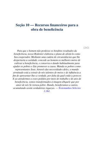 Seção 10 — Recursos financeiros para a
obra de beneficência
[262]
Para que o homem não perdesse os benditos resultados da
beneficência, nosso Redentor elaborou o plano de alistá-lo como
Seu cooperador. Mediante uma cadeia de circunstâncias que lhe
despertaria a caridade, concede ao homem os melhores meios de
cultivar a beneficência, e conserva-o dando habitualmente para
ajudar os pobres e Lhe promover a causa. Manda os pobres como
representantes Seus. Através das necessidades deles, o mundo
arruinado está a extrair de nós talentos de meios e de influência a
fim de apresentar-lhes a verdade, por falta da qual estão a perecer.
E ao atendermos a esses pedidos por meio de trabalho e de atos de
beneficência, somos transformados à imagem dAquele que por
amor de nós Se tornou pobre. Dando, beneficiamos a outros,
acumulando assim verdadeiras riquezas. — Testemunhos Selectos
1:361.
 