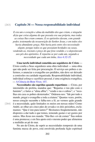 Capítulo 34 — Nossa responsabilidade individual[263]
E era um o coração e alma da multidão dos que criam, e ninguém
dizia que coisa alguma do que possuía era sua própria, mas todas
as coisas lhes eram comuns. E os apóstolos davam, com grande
poder, testemunho da ressurreição do Senhor Jesus, e em todos eles
havia abundante graça. Não havia pois entre eles necessitado
algum; porque todos os que possuíam herdades ou casas,
vendendo-as, traziam o preço do que fora vendido, e o depositavam
aos pés dos apóstolos. E repartia-se por cada um, segundo a
necessidade que cada um tinha. Atos 4:32-35.
Uma tarefa individual cometida aos seguidores de Cristo —
Cristo confia a Seus seguidores uma obra individual — uma obra
que não pode ser feita por procuração. O serviço aos pobres e en-
fermos, o anunciar o evangelho aos perdidos, não deve ser deixado
a comissões ou caridade organizada. Responsabilidade individual,
individual esforço e sacrifício pessoal, é uma exigência evangélica.
— A Ciência do Bom Viver, 147.
Necessidades são supridas quando repartimos — Cristo, por
intermédio do profeta, mandou que: “Repartas o teu pão com o
faminto”, e fartes a “alma aflita”; “vendo o nu o cubras”, e “reco-
lhas em casa os pobres desterrados.” Ordenou-nos: “Ide por todo o
mundo, pregai o evangelho a toda a criatura.” Quantas vezes, porém,
nosso coração sucumbe e falha-nos a fé, ao vermos quão grande
é a necessidade, quão limitados os meios em nossas mãos! Como[264]
André, ao olhar aos cinco pães de cevada e os dois peixinhos, excla-
mamos: “Que é isto para tantos?” Hesitamos freqüentemente, não
dispostos a dar tudo o que temos, temendo gastar e ser gastos por
outros. Mas Jesus nos manda: “Dai-lhes vós de comer.” Sua ordem
é uma promessa; e em Seu apoio está o mesmo poder que alimentou
a multidão ao pé do mar.
No ato de Cristo, de suprir as necessidades temporais de uma
faminta massa de povo, está envolvida profunda lição espiritual
202
 