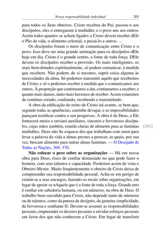 Nossa responsabilidade individual 203
para todos os Seus obreiros. Cristo recebeu do Pai; passou-o aos
discípulos; eles o entregaram à multidão; e o povo uns aos outros.
Assim todos quantos se acham ligados a Cristo devem receber dEle
o Pão da vida, o alimento celestial, e passá-lo a outros. ...
Os discípulos foram o meio de comunicação entre Cristo e o
povo. Isso deve ser uma grande animação para os discípulos dEle
hoje em dia. Cristo é o grande centro, a fonte de toda força. DEle
devem os discípulos receber a provisão. Os mais inteligentes, os
mais bem-dotados espiritualmente, só podem comunicar, à medida
que recebem. Não podem, de si mesmos, suprir coisa alguma às
necessidades da alma. Só podemos transmitir aquilo que recebemos
de Cristo; e só o podemos receber à medida que o comunicamos aos
outros. À proporção que continuamos a dar, continuamos a receber; e
quanto mais damos, tanto mais havemos de receber. Assim estaremos
de contínuo crendo, confiando, recebendo e transmitindo.
A obra da edificação do reino de Cristo irá avante, se bem que,
segundo todas as aparências, caminhe devagar, e as impossibilidades
pareçam testificar contra o seu progresso. A obra é de Deus, e Ele
fornecerá meios e enviará auxiliares, sinceros e fervorosos discípu-
los, cujas mãos também, estarão cheias de alimento para as famintas [265]
multidões. Deus não Se esquece dos que trabalham com amor para
levar a palavra da vida a almas prestes a perecer, as quais, por sua
vez, buscam alimento para outras almas famintas. — O Desejado de
Todas as Nações, 369, 370.
Não colocar o peso sobre as organizações — Há em nossa
obra para Deus, risco de confiar demasiado no que pode fazer o
homem, com seus talentos e capacidade. Perdemos assim de vista o
Obreiro-Mestre. Muito freqüentemente o obreiro de Cristo deixa de
compreender sua responsabilidade pessoal. Acha-se em perigo de
eximir-se a seus encargos, fazendo-os recair sobre organizações, em
lugar de apoiar-se nAquele que é a fonte de toda a força. Grande erro
é confiar em sabedoria humana, ou em números, na obra de Deus. O
trabalho bem-sucedido para Cristo, não depende tanto de números
ou de talentos, como da pureza de desígnio, da genuína simplicidade,
da fervorosa e confiante fé. Devem-se assumir as responsabilidades
pessoais, empreender os deveres pessoais e envidar esforços pessoais
em favor dos que não conhecem a Cristo. Em lugar de transferir
 