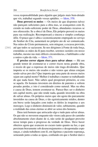 204 Beneficência Social
vossa responsabilidade para alguém que julgais mais bem-dotado
que vós, trabalhai segundo vossas aptidões. — Idem, 370.
Deus proverá os meios — Os meios de que dispomos talvez
não pareçam suficientes para a obra mas, se avançarmos com fé,
crendo no todo-suficiente poder de Deus, abundantes recursos se
nos oferecerão. Se a obra é de Deus, Ele próprio proverá os meios
para sua realização. Recompensará a sincera e simples confiança
nEle. O pouco que é sábia e economicamente empregado no serviço
do Senhor do Céu, aumentará no próprio ato de ser comunicado.
Nas mãos de Cristo permaneceu, sem minguar, a escassa provisão,
até que todos se saciassem. Se nos dirigimos à Fonte de toda força,[266]
estendidas as mãos da fé para receber, seremos sustidos em nosso
trabalho, mesmo nas mais difíceis circunstâncias, e habilitados a dar
a outros o pão da vida. — Idem, 371.
É preciso correr algum risco para salvar almas — Há um
grande temor de aventurar-se e correr riscos nesta grande obra,
o receio de que a expensas de meios não traga dividendos. Que
importa se os meios são usados e não vemos que almas estejam
sendo salvas por eles? Que importa que uma parte de nossos meios
sejam um capital morto? Melhor é trabalhar e manter-se trabalhando
do que nada fazer. Não sabeis qual prosperará primeiro, se esta
se aquela. Os homens investem em direitos de patentes e sofrem
pesadas perdas, e isto é considerado como natural. Mas na obra
e causa de Deus, temem aventurar-se. Parece-lhes ser o dinheiro
um capital morto, que não rende nada, quando investido na obra
de salvar almas. Os próprios meios que são agora tão parcamente
investidos na causa de Deus, e tão egoisticamente retidos, dentro
em breve serão lançados com todos os ídolos às toupeiras e aos
morcegos. Logo o dinheiro diminuirá de valor, subitamente, quando
a realidade das cenas eternas se abrir ao senso dos homens.
Deus terá homens que arriscarão algo e tudo para salvar almas.
Os que não se moverem enquanto não virem cada passo do caminho
absolutamente claro diante de si, não serão de qualquer proveito
nesse tempo para o progresso da verdade de Deus. Deve haver
obreiros agora que avancem no escuro tanto quanto na luz, e que
persistam bravamente sob desencorajamentos e desapontadas espe-
ranças, e ainda trabalhem com fé, em lágrimas e paciente esperança,
semeando junto a todas as águas, confiando em que o Senhor dará o
 