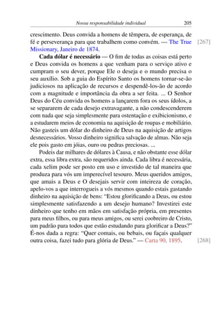 Nossa responsabilidade individual 205
crescimento. Deus convida a homens de têmpera, de esperança, de
fé e perseverança para que trabalhem como convém. — The True [267]
Missionary, Janeiro de 1874.
Cada dólar é necessário — O fim de todas as coisas está perto
e Deus convida os homens a que venham para o serviço ativo e
cumpram o seu dever, porque Ele o deseja e o mundo precisa o
seu auxílio. Sob a guia do Espírito Santo os homens tornar-se-ão
judiciosos na aplicação de recursos e despendê-los-ão de acordo
com a magnitude e importância da obra a ser feita. ... O Senhor
Deus do Céu convida os homens a lançarem fora os seus ídolos, a
se separarem de cada desejo extravagante, a não condescenderem
com nada que seja simplesmente para ostentação e exibicionismo, e
a estudarem meios de economia na aquisição de roupas e mobiliário.
Não gasteis um dólar do dinheiro de Deus na aquisição de artigos
desnecessários. Vosso dinheiro significa salvação de almas. Não seja
ele pois gasto em jóias, ouro ou pedras preciosas. ...
Podeis dar milhares de dólares à Causa, e não obstante esse dólar
extra, essa libra extra, são requeridos ainda. Cada libra é necessária,
cada xelim pode ser posto em uso e investido de tal maneira que
produza para vós um imperecível tesouro. Meus queridos amigos,
que amais a Deus e O desejais servir com inteireza de coração,
apelo-vos a que interrogueis a vós mesmos quando estais gastando
dinheiro na aquisição de bens: “Estou glorificando a Deus, ou estou
simplesmente satisfazendo a um desejo humano? Investirei este
dinheiro que tenho em mãos em satisfação própria, em presentes
para meus filhos, ou para meus amigos, ou serei coobreiro de Cristo,
um padrão para todos que estão estudando para glorificar a Deus?”
É-nos dada a regra: “Quer comais, ou bebais, ou façais qualquer
outra coisa, fazei tudo para glória de Deus.” — Carta 90, 1895. [268]
 