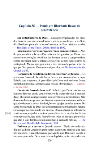 Capítulo 35 — Pondo em liberdade fluxos de
benevolência
Ser distribuidores de Deus — Deus pôs propriedades nas mãos
dos homens para que aprendessem a ser misericordiosos, a ser Seus
distribuidores para aliviar os sofrimentos de Suas criaturas caídas.
— The Signs of the Times, 20 de Junho de 1892.
Visam conservar os corações ternos e compreensivos — Atos
de generosidade e benevolência foram designados por Deus para
conservar os corações dos filhos dos homens ternos e compreensivos
e para encorajar neles o interesse e afeição de uns pelos outros na
imitação do Mestre que, por amor a nós, tornou-Se pobre, a fim de
que por Sua pobreza fôssemos enriquecidos. — Testimonies for the
Church 3:547.
Correntes de beneficência devem conservar-se fluindo — Os
pequenos fluxos de beneficência devem ser conservados sempre
fluindo para o tesouro. A providência de Deus está muito na frente,
caminha muito mais depressa que nossas liberalidades. — Manus-
crito 26, 1891.
Constante fluxo de dons — O dinheiro que Deus confiou aos
homens deve ser usado com o objetivo de trazer bênçãos à humani-
dade, aliviando as necessidades dos sofredores e necessitados. Não
devem os homens pensar que fizeram uma coisa muito maravilhosa
quando doaram a certas instituições ou igrejas grandes somas. Na
sábia providência de Deus são constantemente apresentados perante
eles os que necessitam de seu auxílio. Devem aliviar os sofredores,
vestir os nus, e ajudar a muitos que estão em circunstâncias de du-[269]
reza e provação, que estão lutando com todas as energias para evitar
que eles e suas famílias sejam entregues à caridade pública. — The
Review and Herald, 4 de Janeiro de 1898.
Pedimos para outros — Quando oramos: “O pão nosso de cada
dia nos dá hoje”, pedimos para outros da mesma maneira que para
nós mesmos. E reconhecemos que aquilo que Deus nos dá não é
somente para nós. Deus nos dá em depósito, a fim de podermos
206
 