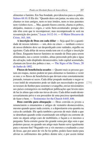 Pondo em liberdade fluxos de benevolência 207
alimentar o faminto. Em Sua bondade, providenciou para os pobres.
Salmos 68:10. E Ele diz: “Quando deres um jantar, ou uma ceia, não
chames os teus amigos, nem os teus irmãos, nem os teus parentes
nem vizinhos ricos. ... Mas, quando fizeres convite, chama os pobres,
aleijados, mancos e cegos, e serás bem-aventurado; porque eles
não têm com que te recompensar; mas recompensado te será na
ressurreição dos justos.” Lucas 14:12-14. — O Maior Discurso de
Cristo, 163, 164.
A inscrição de Deus em cada dólar — Seja qual for a quanti-
dade de nossos talentos — um, dois ou cinco — nenhum centavo
de nosso dinheiro deve ser desperdiçado com vaidades, orgulho ou
egoísmo. Cada dólar de nossa renda tem em si a efígie e inscrição
de Deus. Enquanto houver famintos no mundo de Deus para serem
alimentados, nus a serem vestidos, almas perecendo pelo pão e água
da salvação, todo dispêndio desnecessário, todo capital acumulado,
clamam em favor dos pobres e nus. — The Signs of the Times, 20
de Junho de 1892.
Fluxos de beneficência secados — Quanto mais as pessoas gas-
tam em roupas, menos podem ter para alimentar os famintos e vestir
os nus; e os fluxos de beneficência que deviam estar constantemente
jorrando, tornam-se secos. Cada dólar poupado mediante o negar-se
o uso inútil de ornamentos pode ser dado aos necessitados ou posto [270]
no tesouro do Senhor para sustentar o evangelho, enviar missionários
aos países estrangeiros ou multiplicar publicações que levem raios
de luz às almas que estão nas trevas do erro. Cada dólar usado desne-
cessariamente priva o seu possuidor de uma preciosa oportunidade
de fazer o bem. — Testimonies for the Church 4:645, 646.
Deus convida para abnegação — Deus convida os jovens a
renunciarem a ornamentos e artigos de vestuário desnecessários,
mesmo quando quase nada custem, e a depositarem esta quantia na
caixa de caridade. Ele apela também a pessoas de mais idade a que
se detenham quando estão examinando um relógio ou corrente de
ouro ou algum artigo caro de mobiliário, e façam a si mesmos a
pergunta: Seria correto gastar tão grande soma por algo sem o que
podemos passar, ou quando um artigo mais barato serve igualmente
para o mesmo fim? Negando-vos a vós mesmos e exaltando a cruz
de Jesus, que por amor de vós Se fez pobre, podeis fazer muito para
aliviar os sofrimentos dos pobres dentre nós; e por assim imitar
 