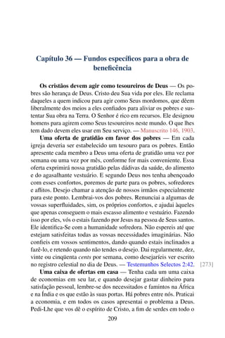 Capítulo 36 — Fundos específicos para a obra de
beneficência
Os cristãos devem agir como tesoureiros de Deus — Os po-
bres são herança de Deus. Cristo deu Sua vida por eles. Ele reclama
daqueles a quem indicou para agir como Seus mordomos, que dêem
liberalmente dos meios a eles confiados para aliviar os pobres e sus-
tentar Sua obra na Terra. O Senhor é rico em recursos. Ele designou
homens para agirem como Seus tesoureiros neste mundo. O que lhes
tem dado devem eles usar em Seu serviço. — Manuscrito 146, 1903.
Uma oferta de gratidão em favor dos pobres — Em cada
igreja deveria ser estabelecido um tesouro para os pobres. Então
apresente cada membro a Deus uma oferta de gratidão uma vez por
semana ou uma vez por mês, conforme for mais conveniente. Essa
oferta exprimirá nossa gratidão pelas dádivas da saúde, do alimento
e do agasalhante vestuário. E segundo Deus nos tenha abençoado
com esses confortos, poremos de parte para os pobres, sofredores
e aflitos. Desejo chamar a atenção de nossos irmãos especialmente
para este ponto. Lembrai-vos dos pobres. Renunciai a algumas de
vossas superfluidades, sim, os próprios confortos, e ajudai àqueles
que apenas conseguem o mais escasso alimento e vestuário. Fazendo
isso por eles, vós o estais fazendo por Jesus na pessoa de Seus santos.
Ele identifica-Se com a humanidade sofredora. Não espereis até que
estejam satisfeitas todas as vossas necessidades imaginárias. Não
confieis em vossos sentimentos, dando quando estais inclinados a
fazê-lo, e retendo quando não tendes o desejo. Dai regularmente, dez,
vinte ou cinqüenta cents por semana, como desejaríeis ver escrito
no registro celestial no dia de Deus. — Testemunhos Selectos 2:42. [273]
Uma caixa de ofertas em casa — Tenha cada um uma caixa
de economias em seu lar, e quando desejar gastar dinheiro para
satisfação pessoal, lembre-se dos necessitados e famintos na África
e na Índia e os que estão às suas portas. Há pobres entre nós. Praticai
a economia, e em todos os casos apresentai o problema a Deus.
Pedi-Lhe que vos dê o espírito de Cristo, a fim de serdes em todo o
209
 