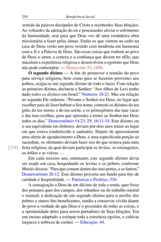 210 Beneficência Social
sentido da palavra discípulos de Cristo e receberdes Suas bênçãos.
Ao voltardes da adoração do eu e procurardes aliviar o sofrimento
da humanidade, orai para que Deus vos dê uma verdadeira obra
missionária a fazer pelas almas. Então os que vierem ao culto na
casa de Deus verão um povo vestido com modéstia em harmonia
com a fé e a Palavra de Deus. São essas coisas que roubam ao povo
de Deus o amor, a certeza e a confiança que devem ter nEle, que
maculam a experiência religiosa e desenvolvem o egoísmo que Deus
não pode contemplar. — Manuscrito 52, 1898.
O segundo dízimo — A fim de promover a reunião do povo
para serviço religioso, bem como para se fazerem provisões aos
pobres, exigia-se um segundo dízimo de todo o lucro. Com relação
ao primeiro dízimo, declarou o Senhor: “Aos filhos de Levi tenho
dado todos os dízimos em Israel.” Números 18:21. Mas em relação
ao segundo Ele ordenou: “Perante o Senhor teu Deus, no lugar que
escolher para ali fazer habitar o Seu nome, comerás os dízimos do teu
grão, do teu mosto, e do teu azeite, e os primogênitos das tuas vacas
e das tuas ovelhas; para que aprendas a temer ao Senhor teu Deus
todos os dias.” Deuteronômio 14:23, 29; 16:11-14. Este dízimo, ou
o seu equivalente em dinheiro, deviam por dois anos trazer ao lugar
em que estava estabelecido o santuário. Depois de apresentarem
uma oferta de agradecimento a Deus, e uma especificada porção ao
sacerdote, os ofertantes deviam fazer uso do que restava para uma
festa religiosa, da qual deviam participar os levitas, os estrangeiros,[274]
os órfãos e as viúvas. ...
Em cada terceiro ano, entretanto, este segundo dízimo devia
ser usado em casa, hospedando os levitas e os pobres, conforme
Moisés dissera: “Para que comam dentro das tuas portas, e se fartem.”
Deuteronômio 26:12. Este dízimo proveria um fundo para fins de
caridade e hospitalidade. — Patriarcas e Profetas, 530.
A consagração a Deus de um décimo de toda a renda, quer fosse
dos pomares quer dos campos, dos rebanhos ou do trabalho mental
e manual; a dedicação de um segundo dízimo para o auxílio dos
pobres e outros fins beneficentes, tendia a conservar vívida diante
do povo a verdade de que Deus é o possuidor de todas as coisas, e
a oportunidade deles para serem portadores de Suas bênçãos. Era
um ensino adaptado a extirpar toda a estreiteza egoísta, e cultivar
largueza e nobreza de caráter. — Educação, 44.
 