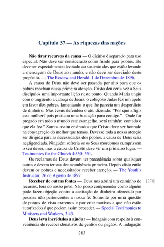 Capítulo 37 — As riquezas das nações
Não tirar recursos da causa — O dízimo é separado para uso
especial. Não deve ser considerado como fundo para pobres. Ele
deve ser especialmente devotado ao sustento dos que estão levando
a mensagem de Deus ao mundo, e não deve ser desviado deste
propósito. — The Review and Herald, 1 de Dezembro de 1896.
A causa de Deus não deve ser passada por alto para que os
pobres recebam nossa primeira atenção. Cristo deu certa vez a Seus
discípulos uma importante lição neste ponto. Quando Maria ungiu
com o ungüento a cabeça de Jesus, o cobiçoso Judas fez um apelo
em favor dos pobres, lamentando o que lhe parecia um desperdício
de dinheiro. Mas Jesus defendeu o ato, dizendo: “Por que afligis
esta mulher? pois praticou uma boa ação para comigo.” “Onde for
pregado em todo o mundo este evangelho, será também contado o
que ela fez.” Somos assim ensinados que Cristo deve ser honrado
na consagração do melhor que temos. Devesse toda a nossa atenção
ser dirigida para as necessidades dos pobres, a causa de Deus seria
negligenciada. Ninguém sofreria se os Seus mordomos cumprissem
o seu dever, mas a causa de Cristo deve vir em primeiro lugar. —
Testimonies for the Church 4:550, 551.
Os reclamos de Deus devem ter precedência sobre quaisquer
outros e devem ter sua desincumbência primeiro. Depois disto então
devem os pobres e necessitados receber atenção. — The Youth’s
Instructor, 26 de Agosto de 1897.
Receber de outras fontes — Deus nos abrirá um caminho de [278]
recursos, fora do nosso povo. Não posso compreender como alguém
pode fazer objeção contra a aceitação de dinheiro oferecido por
pessoas não pertencentes a nossa fé. Somente por uma questão
de pontos de vista extremos e por criar motivos a que não estão
autorizados é que podem assim proceder. — Special Testimonies to
Ministers and Workers, 3:43.
Deus leva incrédulos a ajudar — Indagais com respeito à con-
veniência de receber donativos de gentios ou pagãos. A indagação
213
 