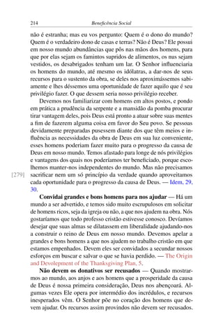 214 Beneficência Social
não é estranha; mas eu vos pergunto: Quem é o dono do mundo?
Quem é o verdadeiro dono de casas e terras? Não é Deus? Ele possui
em nosso mundo abundâncias que pôs nas mãos dos homens, para
que por elas sejam os famintos supridos de alimentos, os nus sejam
vestidos, os desabrigados tenham um lar. O Senhor influenciaria
os homens do mundo, até mesmo os idólatras, a dar-nos de seus
recursos para o sustento da obra, se deles nos aproximássemos sabi-
amente e lhes déssemos uma oportunidade de fazer aquilo que é seu
privilégio fazer. O que dessem seria nosso privilégio receber.
Devemos nos familiarizar com homens em altos postos, e pondo
em prática a prudência da serpente e a mansidão da pomba procurar
tirar vantagem deles, pois Deus está pronto a atuar sobre suas mentes
a fim de fazerem alguma coisa em favor do Seu povo. Se pessoas
devidamente preparadas pusessem diante dos que têm meios e in-
fluência as necessidades da obra de Deus em sua luz conveniente,
esses homens poderiam fazer muito para o progresso da causa de
Deus em nosso mundo. Temos afastado para longe de nós privilégios
e vantagens dos quais nos poderíamos ter beneficiado, porque esco-
lhemos manter-nos independentes do mundo. Mas não precisamos
sacrificar nem um só princípio da verdade quando aproveitamos[279]
cada oportunidade para o progresso da causa de Deus. — Idem, 29,
30.
Convidai grandes e bons homens para nos ajudar — Há um
mundo a ser advertido, e temos sido muito escrupulosos em solicitar
de homens ricos, seja da igreja ou não, a que nos ajudem na obra. Nós
gostaríamos que todo professo cristão estivesse conosco. Devíamos
desejar que suas almas se dilatassem em liberalidade ajudando-nos
a construir o reino de Deus em nosso mundo. Devemos apelar a
grandes e bons homens a que nos ajudem no trabalho cristão em que
estamos empenhados. Devem eles ser convidados a secundar nossos
esforços em buscar e salvar o que se havia perdido. — The Origin
and Devolepment of the Thanksgiving Plan, 5.
Não devem os donativos ser recusados — Quando mostrar-
mos ao mundo, aos anjos e aos homens que a prosperidade da causa
de Deus é nossa primeira consideração, Deus nos abençoará. Al-
gumas vezes Ele opera por intermédio dos incrédulos, e recursos
inesperados vêm. O Senhor põe no coração dos homens que de-
vem ajudar. Os recursos assim provindos não devem ser recusados.
 