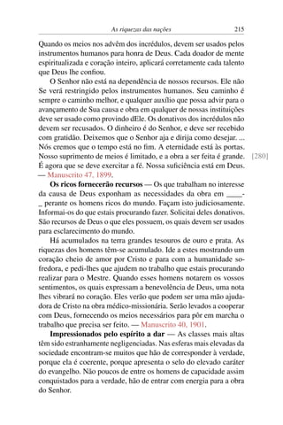 As riquezas das nações 215
Quando os meios nos advêm dos incrédulos, devem ser usados pelos
instrumentos humanos para honra de Deus. Cada doador de mente
espiritualizada e coração inteiro, aplicará corretamente cada talento
que Deus lhe confiou.
O Senhor não está na dependência de nossos recursos. Ele não
Se verá restringido pelos instrumentos humanos. Seu caminho é
sempre o caminho melhor, e qualquer auxílio que possa advir para o
avançamento de Sua causa e obra em qualquer de nossas instituições
deve ser usado como provindo dEle. Os donativos dos incrédulos não
devem ser recusados. O dinheiro é do Senhor, e deve ser recebido
com gratidão. Deixemos que o Senhor aja e dirija como desejar. ...
Nós cremos que o tempo está no fim. A eternidade está às portas.
Nosso suprimento de meios é limitado, e a obra a ser feita é grande. [280]
É agora que se deve exercitar a fé. Nossa suficiência está em Deus.
— Manuscrito 47, 1899.
Os ricos fornecerão recursos — Os que trabalham no interesse
da causa de Deus exponham as necessidades da obra em ____-
_ perante os homens ricos do mundo. Façam isto judiciosamente.
Informai-os do que estais procurando fazer. Solicitai deles donativos.
São recursos de Deus o que eles possuem, os quais devem ser usados
para esclarecimento do mundo.
Há acumulados na terra grandes tesouros de ouro e prata. As
riquezas dos homens têm-se acumulado. Ide a estes mostrando um
coração cheio de amor por Cristo e para com a humanidade so-
fredora, e pedi-lhes que ajudem no trabalho que estais procurando
realizar para o Mestre. Quando esses homens notarem os vossos
sentimentos, os quais expressam a benevolência de Deus, uma nota
lhes vibrará no coração. Eles verão que podem ser uma mão ajuda-
dora de Cristo na obra médico-missionária. Serão levados a cooperar
com Deus, fornecendo os meios necessários para pôr em marcha o
trabalho que precisa ser feito. — Manuscrito 40, 1901.
Impressionados pelo espírito a dar — As classes mais altas
têm sido estranhamente negligenciadas. Nas esferas mais elevadas da
sociedade encontram-se muitos que hão de corresponder à verdade,
porque ela é coerente, porque apresenta o selo do elevado caráter
do evangelho. Não poucos de entre os homens de capacidade assim
conquistados para a verdade, hão de entrar com energia para a obra
do Senhor.
 