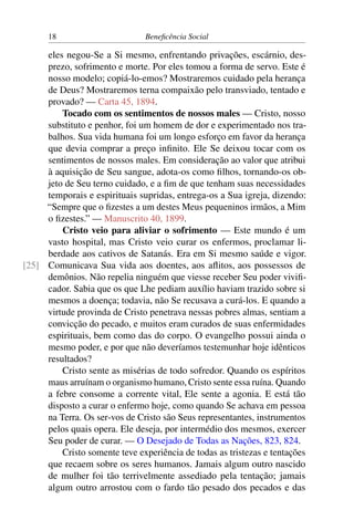 18 Beneficência Social
eles negou-Se a Si mesmo, enfrentando privações, escárnio, des-
prezo, sofrimento e morte. Por eles tomou a forma de servo. Este é
nosso modelo; copiá-lo-emos? Mostraremos cuidado pela herança
de Deus? Mostraremos terna compaixão pelo transviado, tentado e
provado? — Carta 45, 1894.
Tocado com os sentimentos de nossos males — Cristo, nosso
substituto e penhor, foi um homem de dor e experimentado nos tra-
balhos. Sua vida humana foi um longo esforço em favor da herança
que devia comprar a preço infinito. Ele Se deixou tocar com os
sentimentos de nossos males. Em consideração ao valor que atribui
à aquisição de Seu sangue, adota-os como filhos, tornando-os ob-
jeto de Seu terno cuidado, e a fim de que tenham suas necessidades
temporais e espirituais supridas, entrega-os a Sua igreja, dizendo:
“Sempre que o fizestes a um destes Meus pequeninos irmãos, a Mim
o fizestes.” — Manuscrito 40, 1899.
Cristo veio para aliviar o sofrimento — Este mundo é um
vasto hospital, mas Cristo veio curar os enfermos, proclamar li-
berdade aos cativos de Satanás. Era em Si mesmo saúde e vigor.
Comunicava Sua vida aos doentes, aos aflitos, aos possessos de[25]
demônios. Não repelia ninguém que viesse receber Seu poder vivifi-
cador. Sabia que os que Lhe pediam auxílio haviam trazido sobre si
mesmos a doença; todavia, não Se recusava a curá-los. E quando a
virtude provinda de Cristo penetrava nessas pobres almas, sentiam a
convicção do pecado, e muitos eram curados de suas enfermidades
espirituais, bem como das do corpo. O evangelho possui ainda o
mesmo poder, e por que não deveríamos testemunhar hoje idênticos
resultados?
Cristo sente as misérias de todo sofredor. Quando os espíritos
maus arruínam o organismo humano, Cristo sente essa ruína. Quando
a febre consome a corrente vital, Ele sente a agonia. E está tão
disposto a curar o enfermo hoje, como quando Se achava em pessoa
na Terra. Os ser-vos de Cristo são Seus representantes, instrumentos
pelos quais opera. Ele deseja, por intermédio dos mesmos, exercer
Seu poder de curar. — O Desejado de Todas as Nações, 823, 824.
Cristo somente teve experiência de todas as tristezas e tentações
que recaem sobre os seres humanos. Jamais algum outro nascido
de mulher foi tão terrivelmente assediado pela tentação; jamais
algum outro arrostou com o fardo tão pesado dos pecados e das
 
