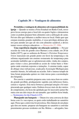 Capítulo 38 — Vendagem de alimentos
Permitida a vendagem de alimentos sob responsabilidade da
igreja — Quando se reuniu a Feira Estadual em Battle Creek, nosso
povo levou consigo para o local três ou quatro fogões e demonstrou
como se podem preparar bons alimentos sem a utilização de carne.
Foi-nos dito que tínhamos a melhor mesa no local. Onde quer que
estejam reunidas grandes multidões, é vosso privilégio delinear pla-
nos para atender aos que ali vão com alimento saudável, e deveis
tornar vossos esforços educativos. — Manuscrito 27, 1906.
Uma experiência singular em educação sanitária — Foi por
ocasião da visita do grande circo Barnun a esta cidade, em 28 de
Junho [1877], que as senhoras da Woman’s Christian Temperance
Union marcaram um grande ponto em favor da temperança e da
reforma organizando um enorme restaurante de temperança para
acomodar multidões que se aglomeravam então, vindas dos campos,
para visitar o circo, prevenindo-as assim de visitar bares e bote-
quins onde estariam expostos a tentações. A enorme tenda, capaz
de abrigar cinco mil pessoas, usada pela Associação Michigan para
reuniões bienais, foi utilizada na ocasião. Sob o imenso templo de
lona foram preparadas quinze ou vinte mesas para a acomodação
dos hóspedes.
Por convite o sanatório preparou uma vasta mesa bem no centro
do grande pavilhão, prodigamente suprida com deliciosos frutos,
cereais e vegetais. Esta mesa formava a principal atração e foi mais
procurada que qualquer outra. Embora tivesse mais de dez metros [285]
de comprimento, ela ficou tão apinhada que foi necessário juntar-lhe
outra com uns dois terços do seu tamanho, que também ficou lotada.
— Testimonies for the Church 4:275.
Planejando um banquete — Ontem tive uma conversa de duas
horas com A e sua esposa, os quais estão trabalhando no sanatório
aqui. Penso que a entrevista foi proveitosa. Eles falaram de um plano
que têm em mente: preparar um banquete no sanatório e convidar
preeminentes pessoas residentes em Sta. Helena — advogados, ban-
219
 