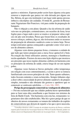 220 Beneficência Social
queiros e ministros. Esperam poder assim fazer alguma coisa para
remover a impressão que parece ter sido deixada por alguns em
Sta. Helena, de que esta instituição é um lugar onde apenas pessoas
imbecis e decrépitas são cuidadas. O irmão B., gerente do Restau-
rante Vegetariano São Francisco, virá para cuidar da preparação do
banquete.
Não vi objeção a este plano. Quando a luz da reforma de saúde
veio-nos no princípio, costumávamos, em ocasiões de festa, levar
fogões para o lugar onde o povo se reunia e aí preparar várias espé-
cies de pão sem levedura. Penso que foram bons os resultados de
nossos esforços, embora, diga-se, não tivéssemos então os recursos
de preparação de alimentos saudáveis como os temos hoje. Nesse
tempo estávamos apenas começando a aprender como viver sem o
uso de alimentos cárneos.
Algumas vezes demos pequenas festas, e tomamos o cuidado de
que tudo que íamos preparar para a mesa fosse apetecível e bom.
Na estação das frutas utilizamos amoras, morangos e framboesas
recém-apanhados. Fizemos da mesa uma lição objetiva que mostrava
aos presentes que nosso regime alimentar, embora em harmonia com
os princípios da reforma de saúde, estava longe de ser um regime
pobre.[286]
Algumas vezes faziam-se breves preleções sobre temperança
em relação com esses entretenimentos, e assim o povo se tornava
familiarizado com nossos princípios de vida. Tanto quanto saibamos,
todos ficavam contentes e eram esclarecidos. Sempre tínhamos algo
a dizer sobre a necessidade de prover alimento saudável e de preparo
simples, tornando-o não obstante tão gostoso e apetitoso que os
comensais se sentissem satisfeitos. — Carta 166, 1903.
Perigo da preocupação comercial na vendagem de alimentos
— Foi-me esclarecido que nas cidades poderia haver oportunidade
para se fazer uma obra semelhante a que fizemos nos terrenos da
feira de Battle Creek.*
Em harmonia com esta luz, restaurantes ve-
getarianos têm sido estabelecidos. Mas há o grave perigo de que os
obreiros de nossos restaurantes se tornem tão imbuídos do espírito
de comercialismo que deixem de repartir a luz que o povo necessita.
*Conselhos diretrizes sobre o assunto de atividades lucrativas de Dorcas, conforme
exposto pela Comissão da Associação Geral em 1948 no Concílio Outonal, podem ser
obtidos através do Departamento Missionário da Associação Geral. — Os Compiladores.
 