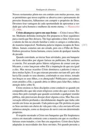 Vendagem de alimentos 221
Nossos restaurantes põem-nos em contato com muitas pessoas, mas
se permitimos que nosso espírito se absorva com o pensamento do
proveito financeiro, falharemos em cumprir o propósito de Deus.
Devemos tirar vantagem de cada oportunidade de apresentar a ver-
dade que salva homens e mulheres da morte eterna. — Manuscrito
27, 1906.
Cristo alcançava o povo em suas festas — Cristo é nosso Mes-
tre. Mediante definidas instruções Ele preparou os Seus seguidores
para a tarefa que lhes deixava. Tão logo aprendeu a falar, Cristo usou
o talento da fala no círculo familiar e entre os amigos e conhecidos,
de maneira impecável. Nenhuma palavra impura escapou de Seus [287]
lábios. Jamais cometeu um ato errado, pois era o Filho de Deus.
Embora possuísse forma humana, estava isento de qualquer mancha
de pecado.
Quando convidado, ao iniciar Suas atividades, para um banquete
ou festa oferecidos por algum fariseu ou publicano, Ele aceitava
o convite. Foi acusado pelos líderes religiosos de comer com pu-
blicanos, e estes lançavam sobre Ele a imputação de que era igual
a eles. Mas nessas ocasiões Cristo dominava a palestra à mesa e
dava muitas lições. E os que estavam presentes ouviam-nO: pois não
havia Ele curado os seus doentes, confortado os seus tristes, tomado
nos braços os seus filhos, e os abençoado? Publicanos e pecadores
eram atraídos a Ele, e quando abria os lábios para falar-lhes, tinha a
atenção deles sobre Si.
Cristo ensinou os Seus discípulos como conduzir-se quando em
companhia dos que não eram religiosos como dos que o eram. En-
sinou-lhes pelo exemplo que quando assistindo a qualquer reunião
pública, não precisavam desejar dizer alguma coisa. Mas Sua con-
versação diferia profunda e decididamente daquilo que tinha sido
ouvido em festas no passado. Cada palavra que Ele proferia era para
os Seus ouvintes um cheiro de vida para vida, e eles ouviam-nO com
submissa atenção, como se desejosos de ouvir com um determinado
propósito.
O respeito mostrado a Cristo nos banquetes que Ele freqüentava
estava em marcado contraste com a maneira em que os escribas e
fariseus eram tratados, e isto lhes era angustioso. Cristo dava lições
adaptadas às necessidades dos Seus ouvintes. Foi quando presente a
 