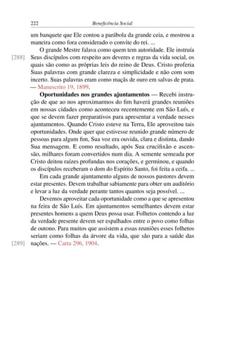 222 Beneficência Social
um banquete que Ele contou a parábola da grande ceia, e mostrou a
maneira como fora considerado o convite do rei. ...
O grande Mestre falava como quem tem autoridade. Ele instruía
Seus discípulos com respeito aos deveres e regras da vida social, os[288]
quais são como as próprias leis do reino de Deus. Cristo proferia
Suas palavras com grande clareza e simplicidade e não com som
incerto. Suas palavras eram como maçãs de ouro em salvas de prata.
— Manuscrito 19, 1899.
Oportunidades nos grandes ajuntamentos — Recebi instru-
ção de que ao nos aproximarmos do fim haverá grandes reuniões
em nossas cidades como aconteceu recentemente em São Luís, e
que se devem fazer preparativos para apresentar a verdade nesses
ajuntamentos. Quando Cristo esteve na Terra, Ele aproveitou tais
oportunidades. Onde quer que estivesse reunido grande número de
pessoas para algum fim, Sua voz era ouvida, clara e distinta, dando
Sua mensagem. E como resultado, após Sua crucifixão e ascen-
são, milhares foram convertidos num dia. A semente semeada por
Cristo deitou raízes profundas nos corações, e germinou, e quando
os discípulos receberam o dom do Espírito Santo, foi feita a ceifa. ...
Em cada grande ajuntamento alguns de nossos pastores devem
estar presentes. Devem trabalhar sabiamente para obter um auditório
e levar a luz da verdade perante tantos quantos seja possível. ...
Devemos aproveitar cada oportunidade como a que se apresentou
na feira de São Luís. Em ajuntamentos semelhantes devem estar
presentes homens a quem Deus possa usar. Folhetos contendo a luz
da verdade presente devem ser espalhados entre o povo como folhas
de outono. Para muitos que assistem a essas reuniões esses folhetos
seriam como folhas da árvore da vida, que são para a saúde das
nações. — Carta 296, 1904.[289]
 