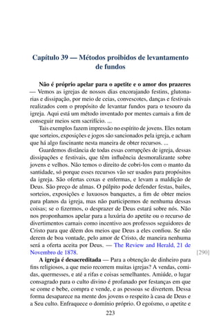 Capítulo 39 — Métodos proibidos de levantamento
de fundos
Não é próprio apelar para o apetite e o amor dos prazeres
— Vemos as igrejas de nossos dias encorajando festins, glutona-
rias e dissipação, por meio de ceias, convescotes, danças e festivais
realizados com o propósito de levantar fundos para o tesouro da
igreja. Aqui está um método inventado por mentes carnais a fim de
conseguir meios sem sacrifício. ...
Tais exemplos fazem impressão no espírito de jovens. Eles notam
que sorteios, exposições e jogos são sancionados pela igreja, e acham
que há algo fascinante nesta maneira de obter recursos. ...
Guardemos distância de todas essas corrupções de igreja, dessas
dissipações e festivais, que têm influência desmoralizante sobre
jovens e velhos. Não temos o direito de cobri-los com o manto da
santidade, só porque esses recursos vão ser usados para propósitos
da igreja. São ofertas coxas e enfermas, e levam a maldição de
Deus. São preço de almas. O púlpito pode defender festas, bailes,
sorteios, exposições e luxuosos banquetes, a fim de obter meios
para planos da igreja, mas não participemos de nenhuma dessas
coisas; se o fizermos, o desprazer de Deus estará sobre nós. Não
nos proponhamos apelar para a luxúria do apetite ou o recurso de
divertimentos carnais como incentivo aos professos seguidores de
Cristo para que dêem dos meios que Deus a eles confiou. Se não
derem de boa vontade, pelo amor de Cristo, de maneira nenhuma
será a oferta aceita por Deus. — The Review and Herald, 21 de
Novembro de 1878. [290]
A igreja é desacreditada — Para a obtenção de dinheiro para
fins religiosos, a que meio recorrem muitas igrejas? A vendas, comi-
das, quermesses, e até a rifas e coisas semelhantes. Amiúde, o lugar
consagrado para o culto divino é profanado por festanças em que
se come e bebe, compra e vende, e as pessoas se divertem. Dessa
forma desaparece na mente dos jovens o respeito à casa de Deus e
a Seu culto. Enfraquece o domínio próprio. O egoísmo, o apetite e
223
 