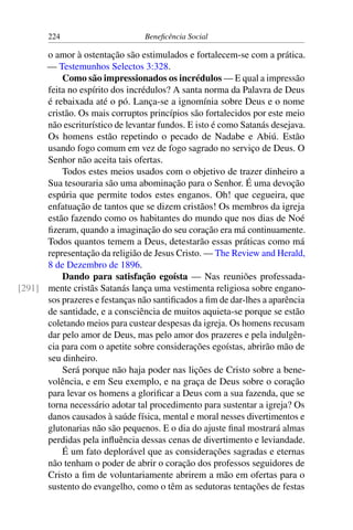 224 Beneficência Social
o amor à ostentação são estimulados e fortalecem-se com a prática.
— Testemunhos Selectos 3:328.
Como são impressionados os incrédulos — E qual a impressão
feita no espírito dos incrédulos? A santa norma da Palavra de Deus
é rebaixada até o pó. Lança-se a ignomínia sobre Deus e o nome
cristão. Os mais corruptos princípios são fortalecidos por este meio
não escriturístico de levantar fundos. E isto é como Satanás desejava.
Os homens estão repetindo o pecado de Nadabe e Abiú. Estão
usando fogo comum em vez de fogo sagrado no serviço de Deus. O
Senhor não aceita tais ofertas.
Todos estes meios usados com o objetivo de trazer dinheiro a
Sua tesouraria são uma abominação para o Senhor. É uma devoção
espúria que permite todos estes enganos. Oh! que cegueira, que
enfatuação de tantos que se dizem cristãos! Os membros da igreja
estão fazendo como os habitantes do mundo que nos dias de Noé
fizeram, quando a imaginação do seu coração era má continuamente.
Todos quantos temem a Deus, detestarão essas práticas como má
representação da religião de Jesus Cristo. — The Review and Herald,
8 de Dezembro de 1896.
Dando para satisfação egoísta — Nas reuniões professada-
mente cristãs Satanás lança uma vestimenta religiosa sobre engano-[291]
sos prazeres e festanças não santificados a fim de dar-lhes a aparência
de santidade, e a consciência de muitos aquieta-se porque se estão
coletando meios para custear despesas da igreja. Os homens recusam
dar pelo amor de Deus, mas pelo amor dos prazeres e pela indulgên-
cia para com o apetite sobre considerações egoístas, abrirão mão de
seu dinheiro.
Será porque não haja poder nas lições de Cristo sobre a bene-
volência, e em Seu exemplo, e na graça de Deus sobre o coração
para levar os homens a glorificar a Deus com a sua fazenda, que se
torna necessário adotar tal procedimento para sustentar a igreja? Os
danos causados à saúde física, mental e moral nesses divertimentos e
glutonarias não são pequenos. E o dia do ajuste final mostrará almas
perdidas pela influência dessas cenas de divertimento e leviandade.
É um fato deplorável que as considerações sagradas e eternas
não tenham o poder de abrir o coração dos professos seguidores de
Cristo a fim de voluntariamente abrirem a mão em ofertas para o
sustento do evangelho, como o têm as sedutoras tentações de festas
 