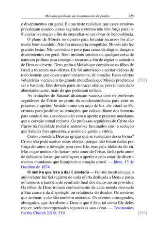 Métodos proibidos de levantamento de fundos 225
e divertimentos em geral. É uma triste realidade que esses atrativos
prevaleçam quando coisas sagradas e eternas não têm força para in-
fluenciar o coração a fim de empenhar-se em obras de benevolência.
O plano de Moisés no deserto para levantar recursos foi alta-
mente bem-sucedido. Não foi necessária compulsão. Moisés não fez
grandes festas. Não convidou o povo para cenas de alegria, danças e
divertimentos em geral. Nem instituiu sorteios ou qualquer coisa de
natureza profana para conseguir recursos a fim de erguer o santuário
de Deus no deserto. Deus pediu a Moisés que convidasse os filhos de
Israel a trazerem suas ofertas. Ele foi autorizado a aceitar dádivas de
todo homem que desse espontaneamente, de coração. Essas ofertas
voluntárias vieram em tão grande abundância que Moisés proclamou [292]
ser o bastante. Eles deviam parar de trazer ofertas, pois tinham dado
abundantemente, mais do que poderiam utilizar.
As tentações de Satanás alcançam sucesso com os professos
seguidores de Cristo no ponto da condescendência para com os
prazeres e apetite. Vestido como um anjo de luz, ele citará as Es-
crituras para justificar as tentações que coloca diante dos homens
para conduzi-los a condescender com o apetite e prazeres mundanos
que o coração carnal reclama. Os professos seguidores de Cristo são
fracos na faculdade moral e sentem-se fascinados com a sedução
que Satanás lhes apresenta, e assim ele ganha a vitória.
Como considera Deus as igrejas que se sustentam dessa forma?
Cristo não pode aceitar essas ofertas, porque não foram dadas por
força do amor e devoção para com Ele, mas pela idolatria do eu.
Mas o que muitos não fariam pelo amor de Cristo, farão pelo amor
de delicados luxos que satisfaçam o apetite e pelo amor de diverti-
mentos mundanos que lisonjeiem o coração carnal. — Idem, 13 de
Outubro de 1874.
O motivo que leva a dar é anotado — Foi-me mostrado que o
anjo relator faz fiel registro de cada oferta dedicada a Deus e posta
no tesouro, e também do resultado final dos meios assim providos.
Os olhos de Deus tomam conhecimento de cada moeda devotada
a Sua causa e da disposição ou relutância do doador. Os motivos
que animam a dar são também anotados. Os crentes consagrados,
abnegados, que devolvem a Deus o que é Seu, tal como Ele deles
requer, serão recompensados segundo as suas obras. — Testimonies
for the Church 2:518, 519. [293]
 