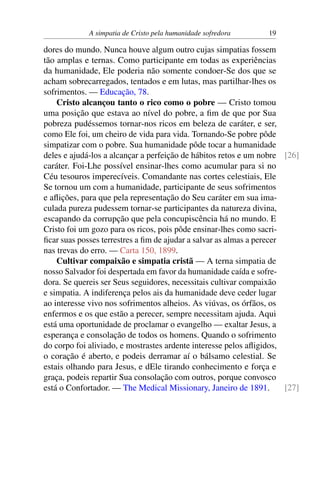 A simpatia de Cristo pela humanidade sofredora 19
dores do mundo. Nunca houve algum outro cujas simpatias fossem
tão amplas e ternas. Como participante em todas as experiências
da humanidade, Ele poderia não somente condoer-Se dos que se
acham sobrecarregados, tentados e em lutas, mas partilhar-lhes os
sofrimentos. — Educação, 78.
Cristo alcançou tanto o rico como o pobre — Cristo tomou
uma posição que estava ao nível do pobre, a fim de que por Sua
pobreza pudéssemos tornar-nos ricos em beleza de caráter, e ser,
como Ele foi, um cheiro de vida para vida. Tornando-Se pobre pôde
simpatizar com o pobre. Sua humanidade pôde tocar a humanidade
deles e ajudá-los a alcançar a perfeição de hábitos retos e um nobre [26]
caráter. Foi-Lhe possível ensinar-lhes como acumular para si no
Céu tesouros imperecíveis. Comandante nas cortes celestiais, Ele
Se tornou um com a humanidade, participante de seus sofrimentos
e aflições, para que pela representação do Seu caráter em sua ima-
culada pureza pudessem tornar-se participantes da natureza divina,
escapando da corrupção que pela concupiscência há no mundo. E
Cristo foi um gozo para os ricos, pois pôde ensinar-lhes como sacri-
ficar suas posses terrestres a fim de ajudar a salvar as almas a perecer
nas trevas do erro. — Carta 150, 1899.
Cultivar compaixão e simpatia cristã — A terna simpatia de
nosso Salvador foi despertada em favor da humanidade caída e sofre-
dora. Se quereis ser Seus seguidores, necessitais cultivar compaixão
e simpatia. A indiferença pelos ais da humanidade deve ceder lugar
ao interesse vivo nos sofrimentos alheios. As viúvas, os órfãos, os
enfermos e os que estão a perecer, sempre necessitam ajuda. Aqui
está uma oportunidade de proclamar o evangelho — exaltar Jesus, a
esperança e consolação de todos os homens. Quando o sofrimento
do corpo foi aliviado, e mostrastes ardente interesse pelos afligidos,
o coração é aberto, e podeis derramar aí o bálsamo celestial. Se
estais olhando para Jesus, e dEle tirando conhecimento e força e
graça, podeis repartir Sua consolação com outros, porque convosco
está o Confortador. — The Medical Missionary, Janeiro de 1891. [27]
 