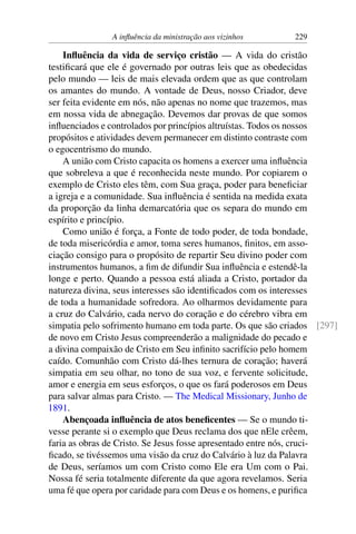 A influência da ministração aos vizinhos 229
Influência da vida de serviço cristão — A vida do cristão
testificará que ele é governado por outras leis que as obedecidas
pelo mundo — leis de mais elevada ordem que as que controlam
os amantes do mundo. A vontade de Deus, nosso Criador, deve
ser feita evidente em nós, não apenas no nome que trazemos, mas
em nossa vida de abnegação. Devemos dar provas de que somos
influenciados e controlados por princípios altruístas. Todos os nossos
propósitos e atividades devem permanecer em distinto contraste com
o egocentrismo do mundo.
A união com Cristo capacita os homens a exercer uma influência
que sobreleva a que é reconhecida neste mundo. Por copiarem o
exemplo de Cristo eles têm, com Sua graça, poder para beneficiar
a igreja e a comunidade. Sua influência é sentida na medida exata
da proporção da linha demarcatória que os separa do mundo em
espírito e princípio.
Como união é força, a Fonte de todo poder, de toda bondade,
de toda misericórdia e amor, toma seres humanos, finitos, em asso-
ciação consigo para o propósito de repartir Seu divino poder com
instrumentos humanos, a fim de difundir Sua influência e estendê-la
longe e perto. Quando a pessoa está aliada a Cristo, portador da
natureza divina, seus interesses são identificados com os interesses
de toda a humanidade sofredora. Ao olharmos devidamente para
a cruz do Calvário, cada nervo do coração e do cérebro vibra em
simpatia pelo sofrimento humano em toda parte. Os que são criados [297]
de novo em Cristo Jesus compreenderão a malignidade do pecado e
a divina compaixão de Cristo em Seu infinito sacrifício pelo homem
caído. Comunhão com Cristo dá-lhes ternura de coração; haverá
simpatia em seu olhar, no tono de sua voz, e fervente solicitude,
amor e energia em seus esforços, o que os fará poderosos em Deus
para salvar almas para Cristo. — The Medical Missionary, Junho de
1891.
Abençoada influência de atos beneficentes — Se o mundo ti-
vesse perante si o exemplo que Deus reclama dos que nEle crêem,
faria as obras de Cristo. Se Jesus fosse apresentado entre nós, cruci-
ficado, se tivéssemos uma visão da cruz do Calvário à luz da Palavra
de Deus, seríamos um com Cristo como Ele era Um com o Pai.
Nossa fé seria totalmente diferente da que agora revelamos. Seria
uma fé que opera por caridade para com Deus e os homens, e purifica
 
