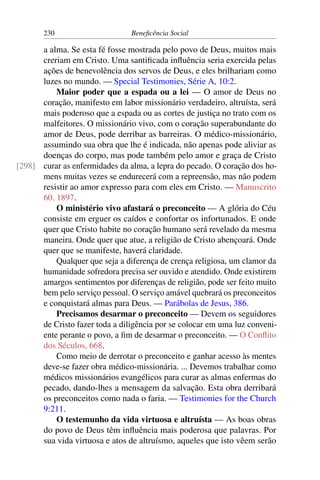 230 Beneficência Social
a alma. Se esta fé fosse mostrada pelo povo de Deus, muitos mais
creriam em Cristo. Uma santificada influência seria exercida pelas
ações de benevolência dos servos de Deus, e eles brilhariam como
luzes no mundo. — Special Testimonies, Série A, 10:2.
Maior poder que a espada ou a lei — O amor de Deus no
coração, manifesto em labor missionário verdadeiro, altruísta, será
mais poderoso que a espada ou as cortes de justiça no trato com os
malfeitores. O missionário vivo, com o coração superabundante do
amor de Deus, pode derribar as barreiras. O médico-missionário,
assumindo sua obra que lhe é indicada, não apenas pode aliviar as
doenças do corpo, mas pode também pelo amor e graça de Cristo
curar as enfermidades da alma, a lepra do pecado. O coração dos ho-[298]
mens muitas vezes se endurecerá com a repreensão, mas não podem
resistir ao amor expresso para com eles em Cristo. — Manuscrito
60, 1897.
O ministério vivo afastará o preconceito — A glória do Céu
consiste em erguer os caídos e confortar os infortunados. E onde
quer que Cristo habite no coração humano será revelado da mesma
maneira. Onde quer que atue, a religião de Cristo abençoará. Onde
quer que se manifeste, haverá claridade.
Qualquer que seja a diferença de crença religiosa, um clamor da
humanidade sofredora precisa ser ouvido e atendido. Onde existirem
amargos sentimentos por diferenças de religião, pode ser feito muito
bem pelo serviço pessoal. O serviço amável quebrará os preconceitos
e conquistará almas para Deus. — Parábolas de Jesus, 386.
Precisamos desarmar o preconceito — Devem os seguidores
de Cristo fazer toda a diligência por se colocar em uma luz conveni-
ente perante o povo, a fim de desarmar o preconceito. — O Conflito
dos Séculos, 668.
Como meio de derrotar o preconceito e ganhar acesso às mentes
deve-se fazer obra médico-missionária. ... Devemos trabalhar como
médicos missionários evangélicos para curar as almas enfermas do
pecado, dando-lhes a mensagem da salvação. Esta obra derribará
os preconceitos como nada o faria. — Testimonies for the Church
9:211.
O testemunho da vida virtuosa e altruísta — As boas obras
do povo de Deus têm influência mais poderosa que palavras. Por
sua vida virtuosa e atos de altruísmo, aqueles que isto vêem serão
 