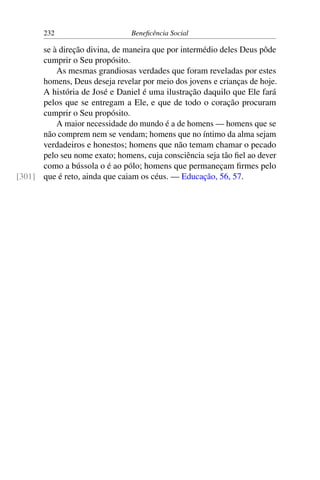 232 Beneficência Social
se à direção divina, de maneira que por intermédio deles Deus pôde
cumprir o Seu propósito.
As mesmas grandiosas verdades que foram reveladas por estes
homens, Deus deseja revelar por meio dos jovens e crianças de hoje.
A história de José e Daniel é uma ilustração daquilo que Ele fará
pelos que se entregam a Ele, e que de todo o coração procuram
cumprir o Seu propósito.
A maior necessidade do mundo é a de homens — homens que se
não comprem nem se vendam; homens que no íntimo da alma sejam
verdadeiros e honestos; homens que não temam chamar o pecado
pelo seu nome exato; homens, cuja consciência seja tão fiel ao dever
como a bússola o é ao pólo; homens que permaneçam firmes pelo
que é reto, ainda que caiam os céus. — Educação, 56, 57.[301]
 