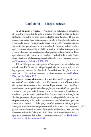 Capítulo 41 — Bênçãos reflexas
A lei da ação e reação — No plano da salvação, a sabedoria
divina designou a lei da ação e reação, tornando a obra de bene-
ficência, em todos os seus ramos, duplamente bendita. O que dá
aos necessitados, beneficia a outros, e é ele próprio beneficiado em
grau ainda maior. Deus poderia haver conseguido Seu objetivo na
salvação dos pecadores, sem o auxílio do homem; sabia, porém,
que o homem não podia ser feliz sem desempenhar uma parte na
grande obra em que cultivaria a abnegação e a beneficência. Para
que o homem não perdesse os benditos resultados da beneficência,
nosso Redentor elaborou o plano de alistá-lo como Seu cooperador.
— Testemunhos Selectos 1:360, 361.
É à medida que nos entregamos a Deus para o serviço da huma-
nidade, que Ele Se nos dá. Ninguém pode dar em seu coração e vida
lugar para a corrente da bênção de Deus fluir em direção a outros,
sem que receba em si mesmo uma preciosa recompensa. — O Maior
Discurso de Cristo, 122.
Ajudar outros desenvolverá o caráter — É na prática das
obras de Cristo, ministrando como Ele ministrou aos aflitos e sofre-
dores, que formamos caráter cristão. É para nosso bem que Deus
nos chamou para a prática da abnegação por amor de Cristo, para le-
varmos a cruz, para trabalharmos e nos sacrificarmos a fim de buscar
e salvar o que se havia perdido. Este é o processo de refinação do
Senhor, pelo qual ele purga o material de má qualidade a fim de que
os preciosos traços de caráter que estavam em Cristo Jesus possam
aparecer no crente. ... Pela graça de Cristo nossos esforços para
abençoar a outros não são apenas os meios de nosso crescimento na [302]
graça, mas darão realce a nossa futura felicidade eterna. Aos que têm
sido coobreiros de Cristo, se dirá: “Bem está, servo bom e fiel; já
que no pouco foste fiel, sobre o muito te colocarei.” — The Review
and Herald, 27 de Junho de 1893.
233
 